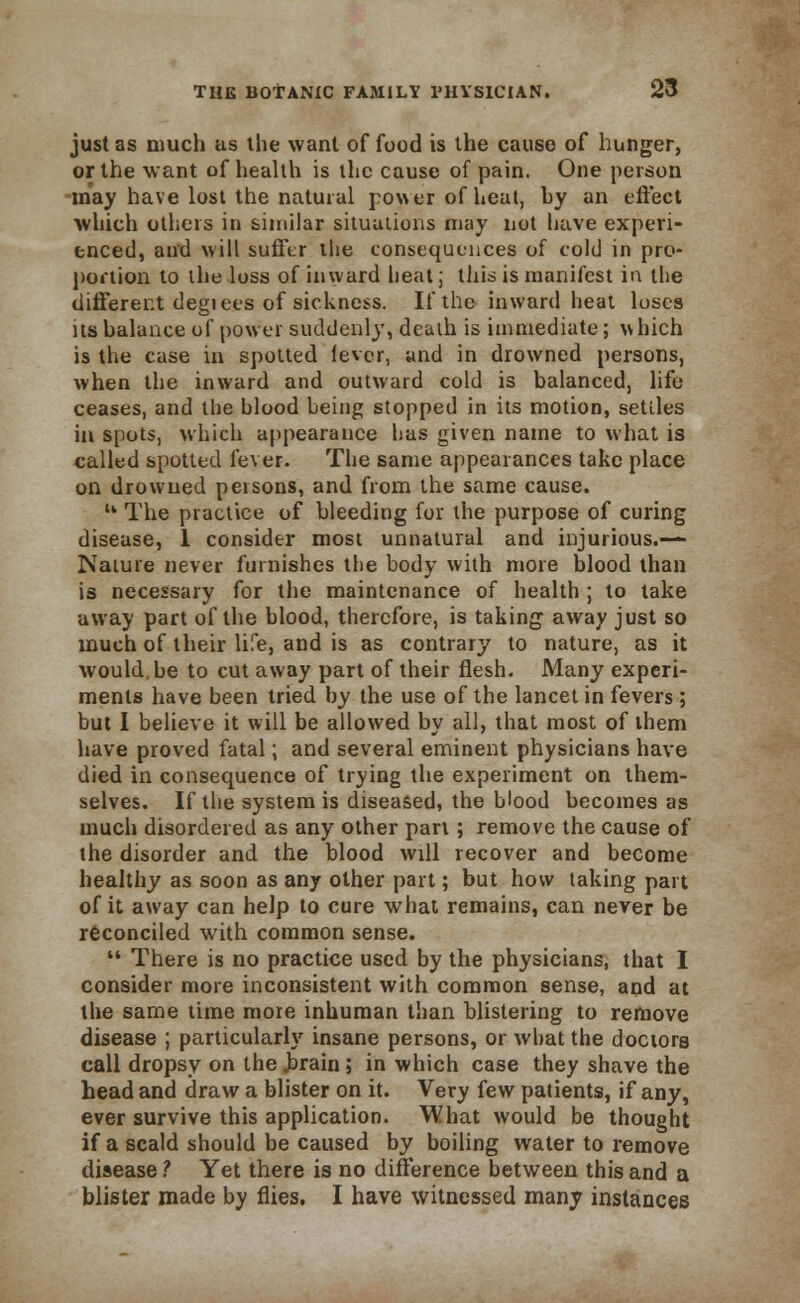 just as much as the want of food is the cause of hunger, or the want of health is the cause of pain. One person may have lost the natural power of heat, hy an effect which others in similar situations may not liave experi- enced, and will sufftr the consequences of cold in pro- portion to the loss of inward heat; this is manifest in the different degiees of sickness. If the inward heal loses its balance of power suddenly, death is immediate; which is the case in spotted lever, and in drowned persons, when the inward and outward cold is balanced, life ceases, and the blood being stopped in its motion, settles in spots, which appearance has given name to what is called spotted fever. The same appearances take place on drowned persons, and from the same cause.  The practice of bleeding for the purpose of curing disease, 1 consider most unnatural and injurious.—- Nature never furnishes the body with more blood than is necessary for the maintenance of health ; to take away part of the blood, therefore, is taking away just so much of their life, and is as contrary to nature, as it would.be to cut away part of their flesh. Many experi- ments have been tried by the use of the lancet in fevers ; but I believe it will be allowed by all, that most of them have proved fatal; and several eminent physicians have died in consequence of trying the experiment on them- selves. If the system is diseased, the blood becomes as much disordered as any other pari; remove the cause of the disorder and the blood will recover and become healthy as soon as any other part; but how taking part of it away can help to cure what remains, can never be reconciled with common sense.  There is no practice used by the physicians, that I consider more inconsistent with common sense, and at the same time more inhuman than blistering to remove disease ; particularly insane persons, or what the doctors call dropsy on the .brain; in which case they shave the head and draw a blister on it. Very few patients, if any, ever survive this application. What would be thought if a scald should be caused by boiling water to remove disease ? Yet there is no difference between this and a blister made by flies. I have witnessed many instances