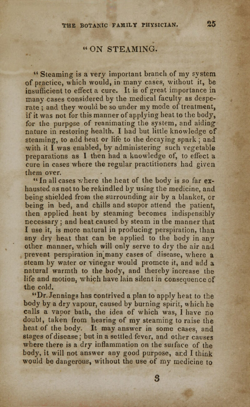 ON STEAMING.  Steaming is a very important branch of my system of practice, which would, in many cases, without it, be insufficient to effect a cure. It is of great importance in many cases considered by the medical faculty as despe- rate ; and they would be so under my mode of treatment, if it was not for this manner of applying heat to the body, for the purpose of reanimating the system, and aiding nature in restoring health. I had but little knowledge of steaming, to add heat or life to the decaying spark ; and with it I was enabled, by administering such vegetable preparations as I then had a knowledge of, to effect a cure in cases where the regular practitioners had given them over. In all cases where the heat of the body is so far ex- hausted as not to be rekindled by using the medicine, and being shielded from the surrounding air by a blanket, or being in bed, and chills and stupor attend the patient, then applied heat by steaming becomes indispensibly necessary ; and heat caused by steam in the manner that I use it, is more natural in producing perspiration, than any dry heat that can be applied to the body in any other manner, which will only serve to dry the air and prevent perspiration insmany cases of disease, where a steam by water or vinegar would promote it, and add a natural warmth to the body, and thereby increase the life and motion, which have lain silent in consequence of the cold. Dr. Jennings has contrived a plan to apply heat to the body by a dry vapour, caused by burning spirit, which he calls a vapor bath, the idea of which was, I have no doubt, taken from hearing of my steaming to raise the heat of the body. It may answer in some cases, and stages of disease; but in a settled fever, and other causes where there is a dry inflammation on the surface of the body, it will not answer any good purpose, and I think would be dangerous, without the use of my medicine to s
