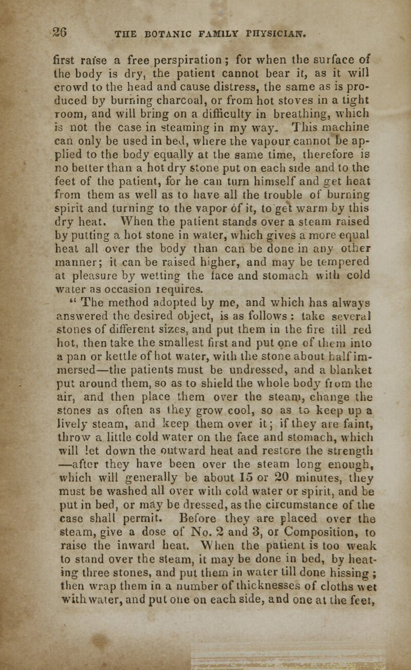 first raise a free perspiration ; for when the surface of the body is dry, the patient cannot bear it, as it will crowd to the head and cause distress, the same as is pro- duced by burning charcoal, or from hot stoves in a tight room, and will bring on a difficulty in breathing, which is not the case in steaming in my way. This machine can only be used in bed, where the vapour cannot be ap- plied to the body equally at the same time, therefore is no better than a hot dry stone put on each side and to the feet of the patient, for he can turn himself and get heat from them as well as to have all the trouble of burning spirit and turning to the vapor of it, to'get warm by this dry heat. When the patient stands over a steam raised by putting a hot stone in water, which gives a more equal heat all over the body than can be done in any other manner; il can be raised higher, and may be tempered at pleasure by wetting the lace and stomach with cold water as occasion lequires.  The method adopted by me, and which has always answered the desired object, is as follows : take several stones of different sizes, and put them in the fire till red hot, then take the smallest first and put one of them into a pan or kettle of hot water, with the stone about half im- mersed—the patients must be undressed, and a blanket put around them, so as to shield the whole body fi om the air, and then place them over the steam? change the stones as often as they grow cool, so as to keep up a lively steam, and keep them over it; if they are faint, throw a little cold water on the face and stomach, which will let down the outward heat and restore the strength —after they have been over the steam long enough, which will generally be about 15 or 20 minutes, they must be washed all over with cold water or spirit, and be put in bed, or may be dressed, as the circumstance of the case shall permit. Before they are placed over the steam, give a dose of No. 2 and 3, or Composition, to raise the inward heat. When the patient is too weak to stand over the steam, it may be done in bed, by heat- ing three stones, and put them in water till done hissing ; then wrap them in a number of thicknesses of cloths wet with water, and put one on each side, and one at the feet, ftac I iMii,',n^r- »**<*(&—■:.