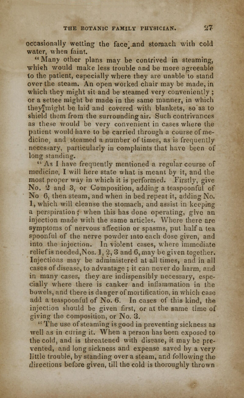 occasionally wetting the face^-and stomach with cold water, when faint.  Many other plans may be contrived in steaming, whieh would make less trouble and be more agreeable to the patient, especially where they are unable to stand over the steam. An open worked chair may be made, in which they might sit and be steamed very conveniently ; or a settee might be made in the same manner, in which theyj-might be laid and covered with blankets, so as to shield thorn from the surrounding air. Such contrivances as these would be very convenient in cases where the patient would have to be carried through a course of me- dicine, and steamed a number of times, as is frequently necessary, particularly in complaints that have been of long standing.  As I have frequently mentioned a regular course of medicine, I will here state what is meant by it, and the most proper way in which it is performed. Firstly, give No. 2 and 3, or Composition, adding a teaspoonful of No G, then steam, and when in bed repeat it, adding No. 1, which will cleanse the stomach, and assist in keeping a perspiration ; when this has done operating, give an injection made with the same articles. Where there are symptoms of nervous affection or spasms, put half a tea spoonful of the nerve powder into each dose given, and into the injection. In violent cases, where immediate relief is needed,Nos. ], 2, 3 and 6, may be given together. Injections may be administered at all times, and in all cases of disease, to advantage ; it can never do harm, and in many cases, they are indispensibly necessary, espe- cially where there is canker and inflammation in the bowels, and there is danger of mortification, in which case add a teaspoonful of No. 6. In cases of this kind, the injection should be given first, or at the same time of giving the composition, or No. 3.  The use of steaming is good in preventing sickness as well as in curing it. When a person has been exposed to the cold, and is threatened with disease, it may be pre- vented, and long sickness and expense saved by a very little trouble, by standing over a steam, and following the directions before given, till the cold is thoroughly thrown