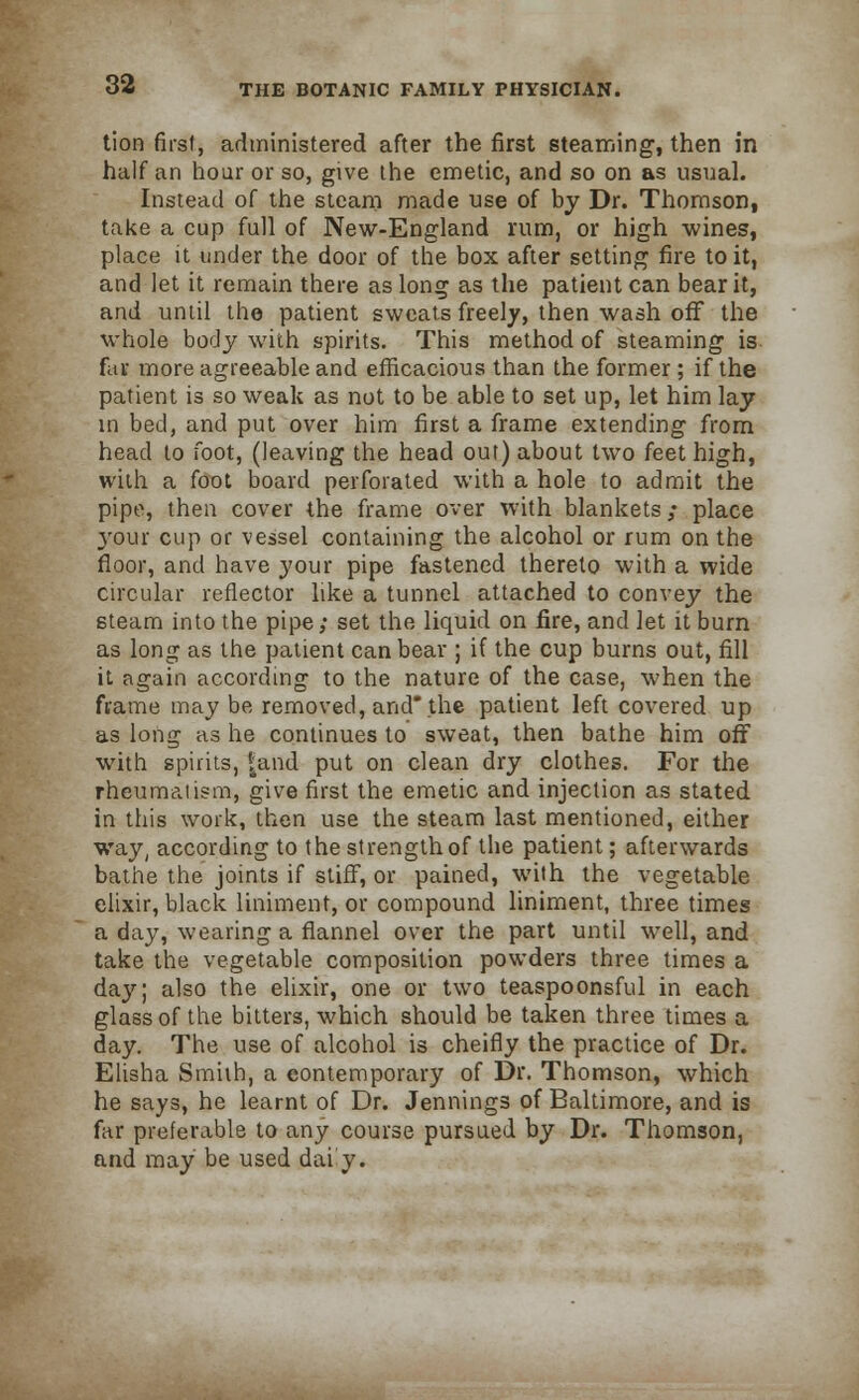 tion first, administered after the first steaming, then in half an hoar or so, give the emetic, and so on as usual. Instead of the steam made use of by Dr. Thomson, take a cup full of New-England rum, or high wines, place it under the door of the box after setting fire to it, and let it remain there as long as the patient can bear it, and until the patient sweats freely, then wash off the whole body with spirits. This method of steaming is far. more agreeable and efficacious than the former ; if the patient is so weak as not to be able to set up, let him lay in bed, and put over him first a frame extending from head to foot, (leaving the head out) about two feet high, with a foot board perforated with a hole to admit the pipe, then cover the frame over with blankets; place 3'our cup or vessel containing the alcohol or rum on the floor, and have your pipe fastened thereto with a wide circular reflector like a tunnel attached to convey the steam into the pipe; set the liquid on fire, and let it burn as long as the patient can bear ; if the cup burns out, fill it again according to the nature of the case, when the frame may be removed, and the patient left covered up as long as he continues to sweat, then bathe him off with spirits, |and put on clean dry clothes. For the rheumatism, give first the emetic and injection as stated in this work, then use the steam last mentioned, either way, according to the strength of the patient; afterwards bathe the joints if stiff, or pained, with the vegetable elixir, black liniment, or compound liniment, three times a day, wearing a flannel over the part until well, and take the vegetable composition powders three times a da}'; also the elixir, one or two teaspoonsful in each glass of the bitters, which should be taken three times a day. The use of alcohol is cheifly the practice of Dr. Elisha Smith, a contemporary of Dr. Thomson, which he says, he learnt of Dr. Jennings of Baltimore, and is far preferable to any course pursued by Dr. Thomson, and may be used dai'y.