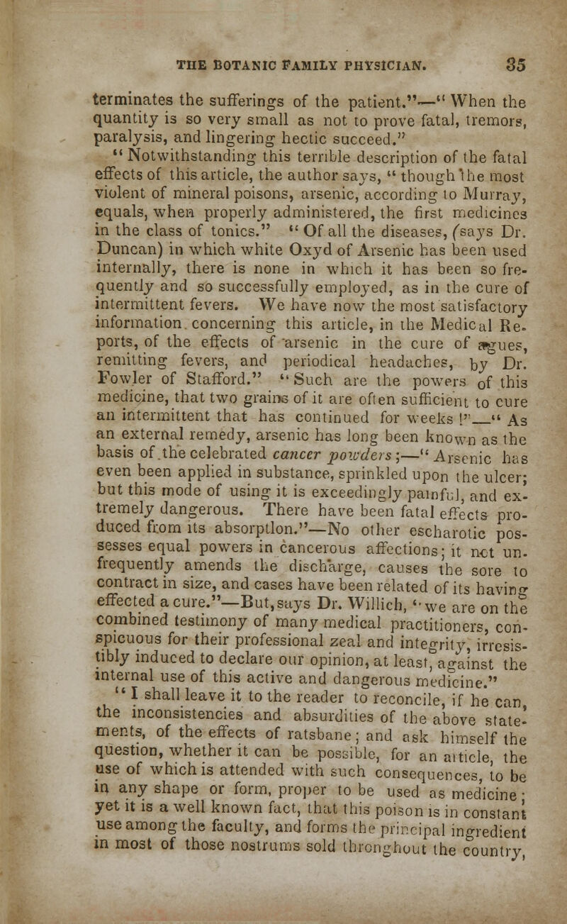 terminates the sufferings of the patient.— When the quantity is so very small as not to prove fatal, tremors, paralysis, and lingering hectic succeed.  Notwithstanding this terrible description of the fatal effects of this article, the author says,  though the most violent of mineral poisons, arsenic, according to Murray, equals, when properly administered, the first medicines in the class of tonics.  Of all the diseases, (says Dr. Duncan) in which white Oxyd of Arsenic has been used internally, there is none in which it has been so fre- quently and so successfully employed, as in the cure of intermittent fevers. We have now the most satisfactory information, concerning this article, in the Medical Re- ports, of the effects of arsenic in the cure of agues, remitting fevers, and periodical headaches, by Dr. Fowler of Stafford.  Such are the powers 0f this medicine, that two grains of it are often sufficient to cure an intermittent that has continued for weeks !  As an external remedy, arsenic has long been known as the basis of .the celebrated cancer powders ;— Arsenic has even been applied in substance, sprinkled upon the ulcer; but this mode of using it is exceedingly painful, and ex- tremely dangerous. There have been fatal effects pro- duced from its absorption.—No other escharotic pos- sesses equal powers in cancerous affections; it net un. frequently amends the discharge, causes the sore to contract in size, and cases have been related of its havin^ effected a cure.—But, says Dr. Willich, ''we are on the combined testimony of many medical practitioners, con- spicuous for their professional zeal and integrity, irresis- tibly induced to declare our opinion, at feast,against the internal use of this active and dangerous medicine.  I shall leave it to the reader to reconcile, if he can the inconsistencies and absurdities of the above state- ments, of the effects of ratsbane; and ask himself the question, whether it can be possible, for an aiticle, the use of which is attended with such consequences, to be in any shape or form, proper to be used as medicine • yet it is a well known fact, that this poison is in constant use among the faculty, and forms the principal ingredient in most of those nostrums sold throughout the country