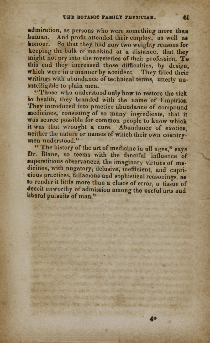 admiration, as persons who were something more thai human. And profit attended their employ, as well at honour. So that they had now two weighty reasons for keeping the bulk of mankind at a distance, that they might not pry into the mysteries of their profession. Ta this end they increased those difficulties, by design, which were in a manner by accident. They filled their writings with abundance of technical terms, utterly un- intelligible to plain men. Those who understood only how to restore the sick to health, they branded with the name of Empiric*. They introduced into practice abundance of compound medicines, consisting of so many ingredients, that it was scarce possible for common people to know which H was that wrought a cure. Abundance of exotici, neither the nature or names of which their own country- men understood.  The history of the art of medicine in all a^es, says Dr. Blane, so teems with the fanciful influence of superstitious observances, the imaginary virtues of me- dicines, with nugatory, delusive, inefficient, and capri- cious practices, fallacious and sophistical reasonings, as to render it little more than a chaos of error, a tissue of deceit unworthy of admission among the useful arts and liberal pursuits of man, 4*