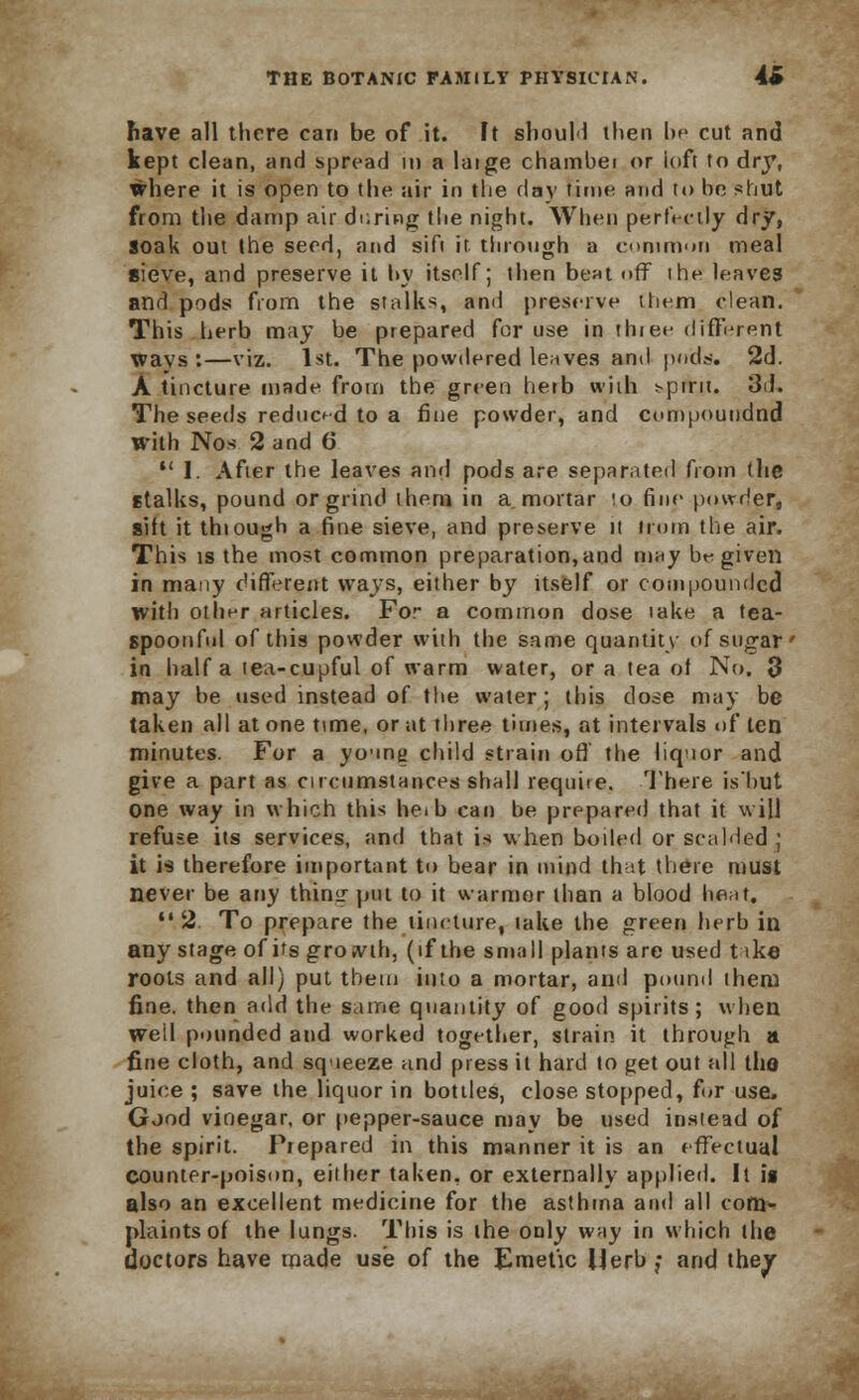 have all there can be of it. It should then be cut and kept clean, and spread in a laige chambei or ioft to dry, where it is open to the air in the dav time and to he shut from the damp air during the night. When perfectly dry, soak out the seed, and sift it through a common meal sieve, and preserve it hy itself; then bent off ihe leaves and pods from the stalks, and preserve ttiem clean. This herb may be prepared for use in three different wavs :—viz. 1st. The powdered leaves and puds. 2d. A tincture made from the green herb with spirit. 3d. The seeds reduced to a fine powder, and compnundnd with Nos 2 and 6  I. After the leaves and pods are separated from the stalks, pound or grind them in a mortar lo fine powder, sift it thiough a fine sieve, and preserve it Horn the air. This is the most common preparation,and may be given in many different ways, either by itself or coin pounded with other articles. For a common dose take a tea- spoonfnl of this powder with the same quantity of sugar' in half a tea-cupful of warm water, or a tea of No. 3 may be used instead of the water; this close may be taken all at one time, or at three times, at intervals of ten minutes. For a young child strain off the liquor and give a part as circumstances shall requite. There is'but one way in which this heib can he prepared that it will refuse its services, and that is when boiled or scalded ; it is therefore important to bear in mind that there must never be any thing pot to it warmer than a blood heat.  2 To prepare the tincture, lake the green herb in any stage of its growth, (if the small plants are used t ike roots and all) put them into a mortar, and pound them fine, then add the same quantity of good spirits; when well pounded and worked together, strain it through a fine cloth, and squeeze and press it hard to get out all the juice ; save the liquor in bottles, close stopped, for use* Good vioegar, or pepper-sauce may be used instead of the spirit. Prepared in this manner it is an effectual counter-poison, either taken, or externally applied. It is also an excellent medicine for the asthma and all com- plaints of the lungs. This is the only way in which the doctors have made use of the Emetic Herb; and they