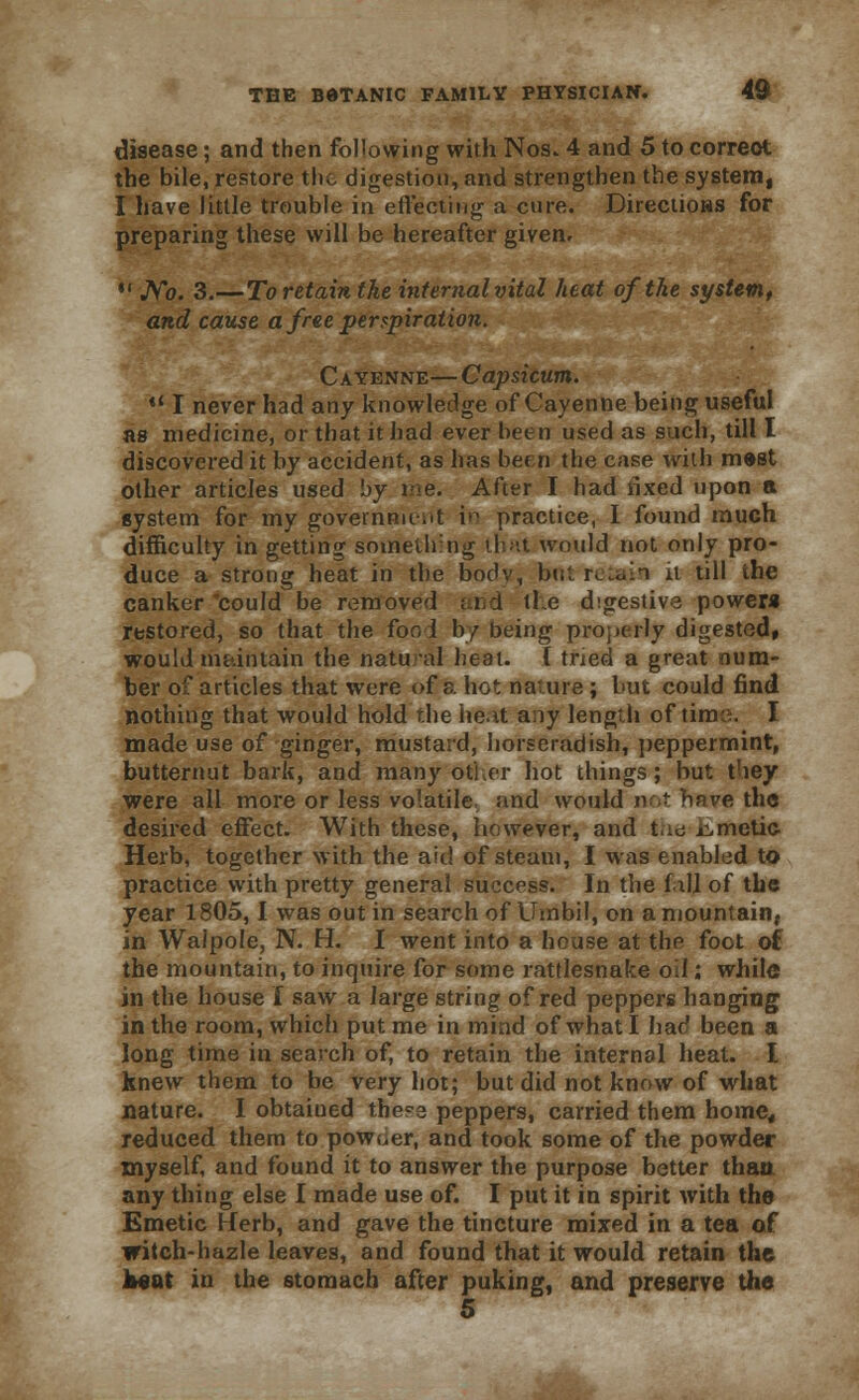 disease; and then following with Nos. 4 and 5 to correot the bile, restore the digestion, and strengthen the system, I have little trouble in effecting a cure. Directions for preparing these will be hereafter given. *' Ao. 3.—To retain the internal vital heat of the system, and cause a free perspiration. Cayenne— Capsicum. *l I never had any knowledge of Cayenne being useful as medicine, or that it had ever been used as such, till I discovered it by accident, as has been the case with mest other articles used by me. After I had lixed upon a system for my governnu-.it in practice, I found much difficulty in getting something that would not only pro- duce a strong heat in the bodv, bu'. r^dn it till the canker could be removed and tie digestive powera restored, so that the fool by being properly digested, would maintain the natural heat, t tried a great num- ber of articles that were of a hot nature ; but could find nothing that would hold the heat any length of time. I made use of ginger, mustard, horseradish, peppermint, butternut bark, and many otl.er hot things; but they were all more or less volatile, and would not have the desired effect. With these, however, and the emetic Herb, together with the aid of steam, I was enabled to practice with pretty general success. In the fall of the year 1805,1 was out in search of Umbil, on a mountain, in Waipole, N. H. I went into a house at the foot of the mountain, to inquire for some rattlesnake oil; while in the house I saw a large string of red peppers hanging in the room, which put me in mind of what I had been a long time in search of, to retain the internal heat. I knew them to be very hot; but did not know of what nature. I obtaiued thess peppers, carried them home, reduced them to powuer, and took some of the powder myself, and found it to answer the purpose better than any thing else I made use of. I put it in spirit with the Emetic Herb, and gave the tincture mixed in a tea of witch-hazle leaves, and found that it would retain the Ittat in the stomach after puking, and preserve the 5