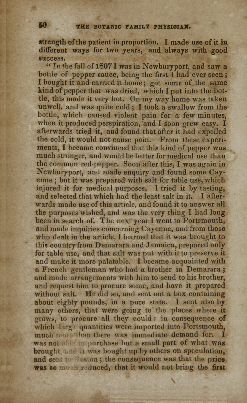strength of the patient in proportion. I made use of it in different ways for two years, and always with good success.  In the fall of 18071 was in Newburyport, and saw a bottle of pepper sauce, being the first I had ever seen; I bought it and carried it home; got some of the same kind of pepper that was dried, which I put into the bot- tle, this made it very hot. On my way home was taken unwell, and was quite cold ; I took a swallow from the bottle, which caused violent pain for a few minutes, when it produced perspiration, and I soon grew easy. I afterwards tried it, and found that after it had expelled the cold, it would not cause pain. From these experi- ments, I became convinced that this kind of pepper was much stronger, and would be better for medical use than the common red-pepper. Soon after this, I was again in Newburyport, and made enquiry and found some Cay- enne ; but it was prepared with salt for table use, which injured it for medical purposes. I tried it by tasting, and selected that which had the least salt in it. I after- wards made use of this article, and found it to answer all the purposes wished, and was the very thing I had long been in search of. The next year I went to Portsmouth, and made inquiries concerning Cayenne, and from those who dealt in the article, I learned that it was brought to this country from Demarara and Jamaica, prepared only for table use, and that salt was put with it to preserve it and make it more palatable. I became acquainted with a French gentleman who had a brother in Demarara ; and made arrangements with him to send to his brother, and request him to procure some, and have it prepared without salt. He did so, and sent out a box containing about eighty pounds, in a pure state. I sent also by many others, that were going to the places where it grows, to procure all they could : in consequence of which large quantities were imported into Portsmouth, much than there was immediate demand for. I was no ncliase but a small part of what was brougl t , tl was bowght up by others on speculation, and s i ; the consequence was that the price