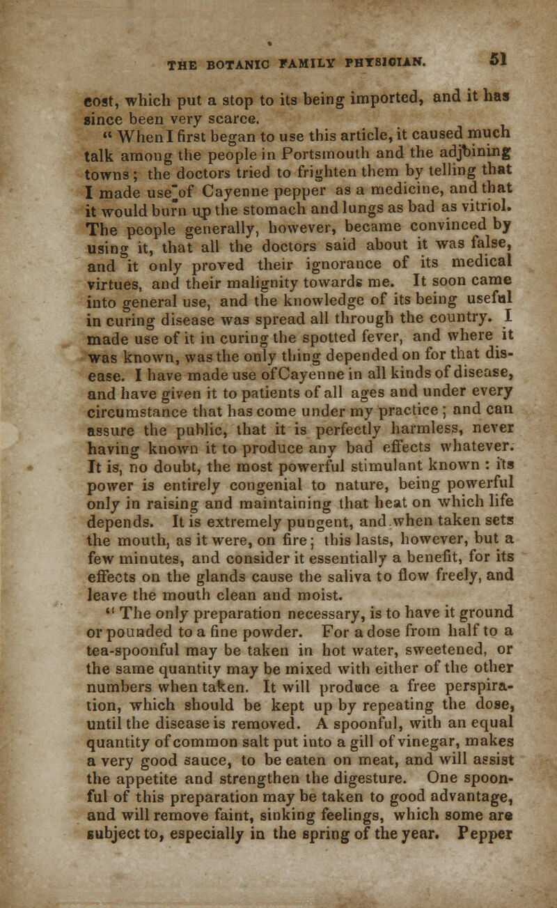 cost, which put a stop to its being imported, and it has since been very scarce.  When I first began to use this article, it caused much talk among the people in Portsmouth and the adjbining towns; the doctors tried to frighten them by telling that I made use^of Cayenne pepper as a medicine, and that it would burn up the stomach and lungs as bad as vitriol. The people generally, however, became convinced by using it, that all the doctors said about it was false, and it only proved their ignorance of its medical virtues, and their malignity towards me. It soon came into general use, and the knowledge of its being useful in curing disease was spread all through the country. I made use of it in curing the spotted fever, and where it was known, was the only thing depended on for that dis- ease. I have made use of Cayenne in all kinds of disease, and have given it to patients of all ages and under every circumstance that has come under my practice ; and can assure the public, that it is perfectly harmless, never having known it to produce any bad effects whatever. It is, no doubt, the most powerful stimulant known : its power is entirely congenial to nature, being powerful only in raising and maintaining that heat on which life depends. It is extremely pungent, and when taken sets the mouth, as it were, on fire; this lasts, however, but a few minutes, and consider it essentially a benefit, for its effects on the glands cause the saliva to flow freely, and leave the mouth clean and moist.  The only preparation necessary, is to have it ground or pounded to a fine powder. For a dose from half to a tea-spoonful may be taken in hot water, sweetened, or the same quantity may be mixed with either of the other numbers when taken. It will produce a free perspira- tion, which should be kept up by repeating the dose, until the disease is removed. A spoonful, with an equal quantity of common salt put into a gill of vinegar, makes a very good sauce, to be eaten on meat, and will assist the appetite and strengthen the digesture. One spoon- ful of this preparation may be taken to good advantage, and will remove faint, sinking feelings, which some are subject to, especially in the spring of the year. Pepper