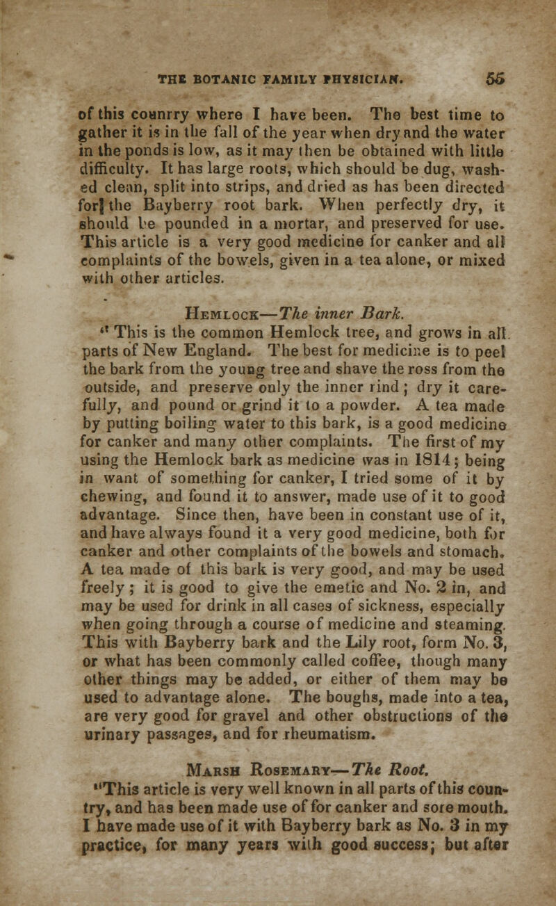 of this coanrry where I have been. The best time to gather it is in the fall of the year when dry and the water in the ponds is low, as it may (hen be obtained with little difficulty. It has large roots, which should be dug, wash- ed clean, split into strips, and dried as has been directed for| the Bayberry root bark. When perfectly dry, it should be pounded in a mortar, and preserved for use. This article is a very good medicine for canker and all complaints of the bowels, given in a tea alone, or mixed with other articles. Hemlock—The inner Bark. tX This is the common Hemlock tree, and grows in all. parts of New England. The best for medicine is to peel the bark from the young tree and shave the ross from the outside, and preserve only the inner rind ; dry it care- fully, and pound or grind it to a powder. A tea made by putting boiling water to this bark, is a good medicine for canker and many other complaints. The first of my using the Hemlock bark as medicine was in 1814 ; being in want of something for canker, I tried some of it by chewing, and found it to answer, made use of it to good advantage. Since then, have been in constant use of it, and have always found it a very good medicine, both for canker and other complaints of ilie bowels and stomach. A tea made of this bark is very good, and may be used freely ; it is good to give the emetic and No. 2 in, and may be used for drink in all cases of sickness, especially when going through a course of medicine and steaming. This with Bayberry bark and the Lily root, form No. 3, or what has been commonly called coffee, though many other things may be added, or either of them may be used to advantage alone. The boughs, made into a tea, are very good for gravel and other obstructions of the urinary passages, and for rheumatism. Marsh Rosemary—The Root. This article is very well known in all parts of this coun- try, and has been made use of for canker and sore mouth. I have made use of it with Bayberry bark as No. 3 in my practice, for many years with good success; but after