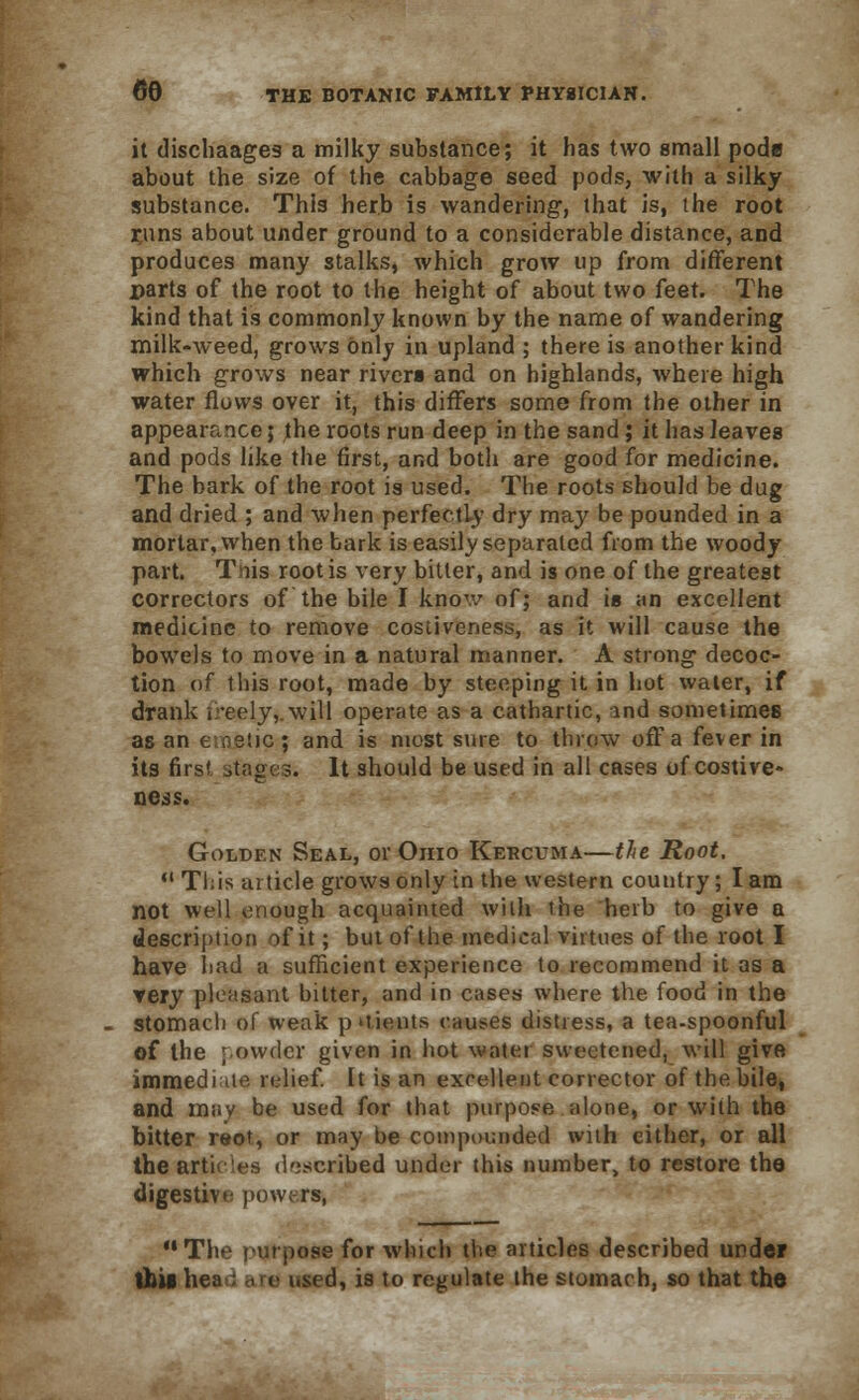 it dischaages a milky substance; it has two small poda about the size of the cabbage seed pods, with a silky substance. This herb is wandering, that is, the root r,uns about under ground to a considerable distance, and produces many stalks, which grow up from different parts of the root to the height of about two feet. The kind that is commonly known by the name of wandering milk-weed, grows only in upland ; there is another kind which grows near rivers and on highlands, where high water flows over it, this differs some from the other in appearance; the roots run deep in the sand; it has leaves and pods like the first, and both are good for medicine. The bark of the root is used. The roots should be dug and dried ; and when perfectly dry may be pounded in a mortar, when the bark is easily separated from the woody part. Tnis root is very bitter, and is one of the greatest correctors of the bile I know of; and is an excellent medicine to remove costiveness, as it will cause the bowels to move in a natural manner. A strong decoc- tion of this root, made by steeping it in hot water, if drank ireely,.will operate as a cathartic, ind sometimes as an e.oetic ; and is most sure to throw off a fever in its first stages. It should be used in all cases of costive- ness. Golden Seal, or Ohio Kercuma—the Root,  Tl;is article grows only in the western country; lam not well enough acquainted with the herb to give a description of it; but of the medical virtues of the root I have had a sufficient experience to recommend it as a very pleasant bitter, and in cases where the food in the stomacli of weak puients causes distress, a tea-spoonful of the powder given in hot water sweetened, will give immediate relief, it is an excellent corrector of the bile, and may be used for that purpose alone, or with the bitter reot, or may be compounded with cither, or all the articles described under this number, to restore the digestive powers. The purpose for which the articles described under this hea : are used, is to regulate the stomach, so that the