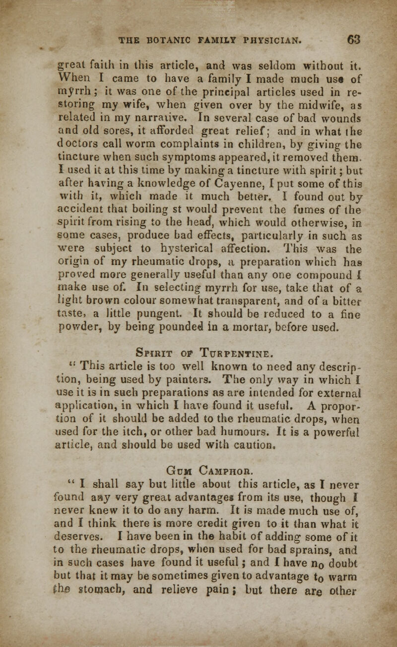 great faith in this article, and was seldom without it. When I came to have a family I made much us« of myrrh; it was one of the principal articles used in re- storing my wife, when given over by the midwife, as related in my narrative. In several case of bad wounds and old sores, it afforded great relief; and in what (he doctors call worm complaints in children, by giving the tincture when such symptoms appeared, it removed them. I used it at this time by making a tincture with spirit; but after having a knowledge of Cayenne, I put some of this with it, which made it much better. I found out by accident that boiling st would prevent the fumes of the spirit from rising to the head, which would otherwise, in some cases, produce bad effects, particularly in such as were subject to hysterical affection. This was the origin of my rheumatic drops, a preparation which has proved more generally useful than any one compound L make use of. In selecting myrrh for use, take that of a light brown colour somewhat transparent, and of a bitter taste, a little pungent. It should be reduced to a fine powder, by being pounded in a mortar, before used. Spirit op Turpentine.  This article is too well known to need any descrip- tion, being used by painters. The only way in which I use it is in sueh preparations as are intended for external application, in which I have found it useful. A propor- tion of it should be added to the rheumatic drops, when used for the itch, or other bad humours. It is a powerful article, and should be used with caution. Gum Camphor.  I shall say but little about this article, as I never found aay very great advantages from its use, though I never knew it to do any harm. It is made much use of, and I think there is more credit given to it than what it deserves. I have been in the habit of adding some of it to the rheumatic drops, when used for bad sprains, and in such cases have found it useful; and I have no doubt but that it may be sometimes given to advantage to warm {he stomach, and relieve pain; but there are other