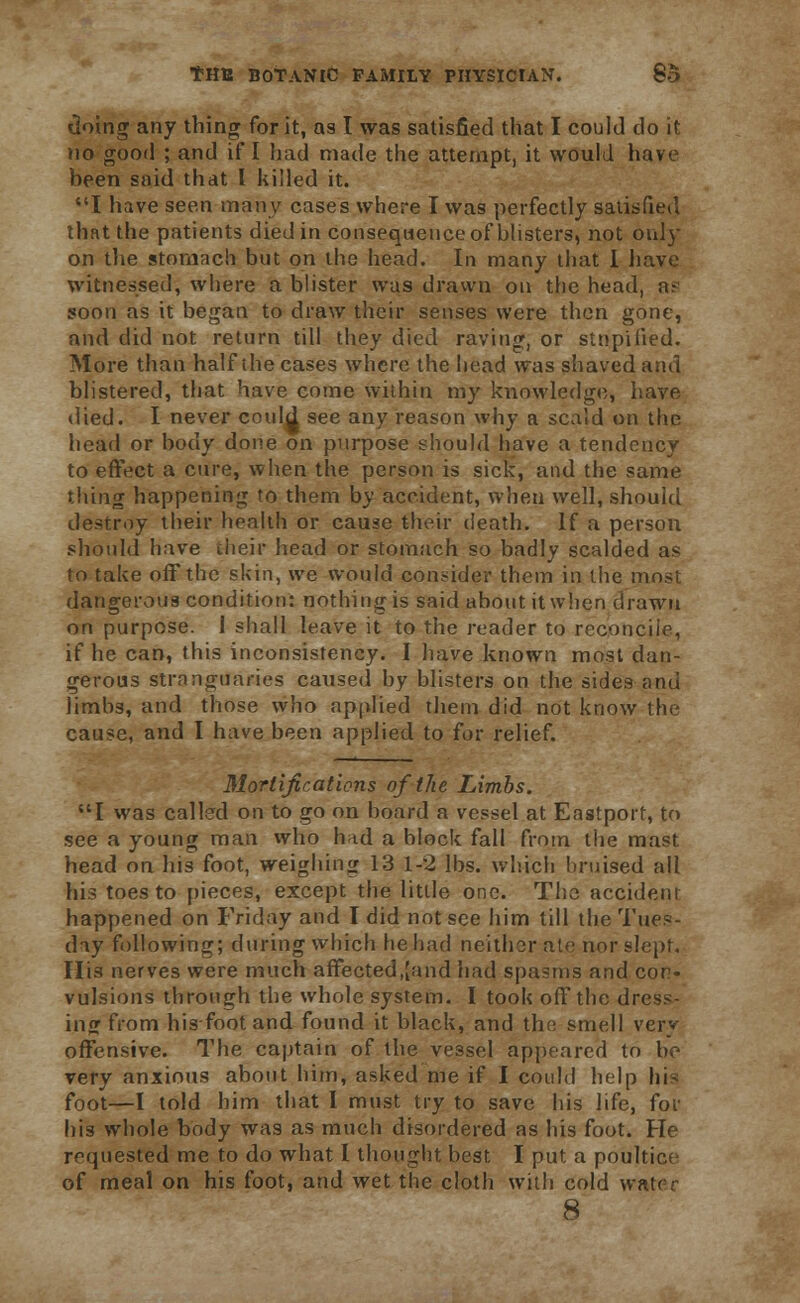 doing any thing for it, as I was satisfied that I could do it no good ; and if I had made the attempt, it would have been said that I killed it. I have seen many cases where I was perfectly satisfied that the patients died in consequence of blisters, not oris- on the stomach but on the head. In many that I have witnessed, where a blister was drawn on the head, n- soon as it began to draw their senses were then gone, and did not return till they died raving, or stnpified. More than half the cases where the head was shaved and blistered, that have come within my knowledge, have died. I never could see any reason why a scald on the head or body done on purpose should have a tendency to effect a cure, when the person is sick, and the same thing happening to them by accident, when well, should destroy their health or cause their death. If a person should have their head or stomach so badly scalded as to take off the skin, we would consider them in the most dangerous condition: nothing is said about it when drawn on purpose. J shall leave it to the reader to reconcile, if he can, this inconsistency. I have known most dan- gerous stranguaries caused by blisters on the sides and limbs, and those who applied them did not know the cause, and I have been applied to for relief. Mortifications of the Limbs. I was called on to go on board a vessel at Eastport, to see a young man who had a block fall from the mast head on his foot, weighing 13 1-2 lbs. which bruised all his toes to pieces, except the little one. The accident happened on Friday and I did not see him till the Tues- day following; during which he had neither ate nor slept. Ilia nerves were much affected,[and had spasms and con- vulsions through the whole system. I took off the dress- ing from his foot and found it black, and the smell very offensive. The captain of the vessel appeared to be very anxious about him, asked me if I could help his foot—I told him that I must try to save his life, for his whole body was as much disordered as his foot. He requested me to do what I thought best I put a poultice of meal on his foot, and wet the cloth with cold water 8