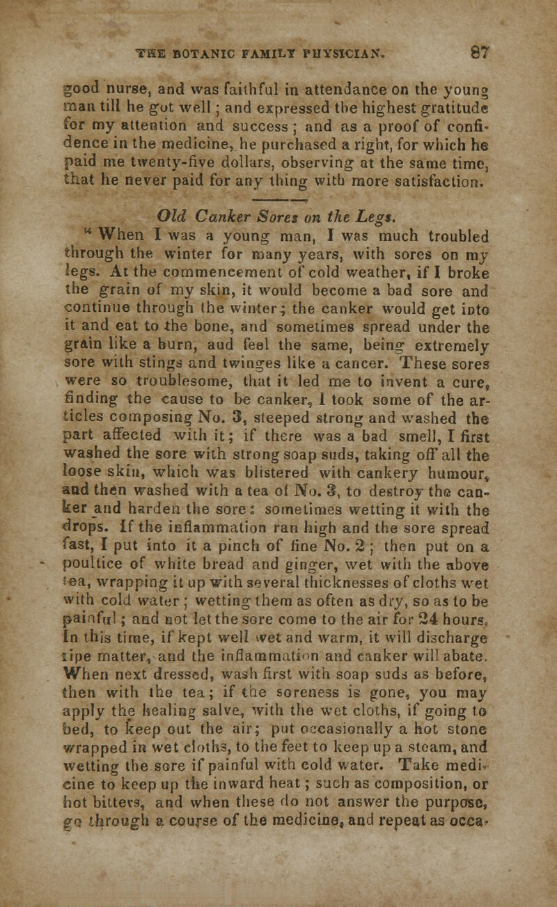 good nurse, and was faithful in attendance on the young man till he got well; and expressed the highest gratitude for my attention and success ; and as a proof of confi- dence in the medicine, he purchased a right, for which he paid me twenty-five dollars, observing at the same time, that he never paid for any thing witb more satisfaction. Old Canker Sores on the Legs. u When I was a young man, I was much troubled through the winter for many years, with sores on my legs. At the commencement of cold weather, if I broke the grain of my skin, it would become a bad sore and continue through the winter.; the canker would get into it and eat to the bone, and sometimes spread under the grain like a burn, aud feel the same, being extremely sore with stings and twinges like a cancer. These sores were so troublesome, that it led me to invent a cure, finding the cause to be canker, 1 took some of the ar- ticles composing No. 3, steeped strong and washed the part affected with it; if there was a bad smell, I first washed the sore with strong soap suds, taking off all the loose skin, which was blistered with cankery humour* and then washed with a tea of No. 3, to destroy the can- ker and harden the sore: sometimes wetting it with the drops. If the inflammation ran high and the sore spread fast, I put into it a pinch of fine No. 2 ; then put on a poultice of white bread and ginger, wet with the above tea, wrapping it up with several thicknesses of cloths wet with cold water ; wetting them as often as dry, so as to be painful; and not let the sore come to the air for 24 hours. In this time, if kept well wet and warm, it will discharge lipe matter, and the inflammation and canker will abate. When next dressed, wash first with soap suds as before, then with the tea; if the soreness is gone, you may apply the healing salve, with the wet cloths, if going to bed, to keep out the air; put occasionally a hot stone wrapped in wet cloths, to the feet to keep up a steam, and wetting the sore if painful with cold water. Take medi- cine to keep up the inward heat; such as composition, or hot bitters, and when these do not answer the purpose, po through a course of the medicine, and repeat as occa^