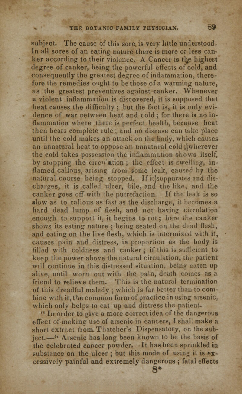 subject. The cause of this sore, is very little understood. In all sores of an eating nature there is more or less can- ker according to their violence. A Cancer is th^e highest degree of canker, being the powerful effects of cold, and consequently the greatest degree of inflammation, there- fore the remedies ought to be those of a warming nature, as the greatest preventives against canker. Whenever a violent inflammation is discovered, it is supposed that heat causes the difficulty ; but the fact is, it is only evi- dence of war oetween heat and cold ; for there is no in- flammation where there is perfect health, because heat then bears complete rule; and no disease can take place until the cold makes an attack on the body, which causes an unnatural heat to oppose an unnatural cold jjwherevef the cold takes possession the inflammation shows itself, by stopping the circn ation ; the effect is swelling, in- flamed callous, arising from some leak, caused by the. natural course being stopped. If it[suppuratfs and dis- charges, it is called ulcer, bile, and the like, and the canker goes off with the putrefaction. If the leak is so slow as to callous as fast as the discharge, it becomes a hard dead lump of flesh, and not having circulation enough to support it, k begins to rot; here the canker shows its eating nature ; being seated on the dead flesh, and eating on the live flesh, which is intermixed with it, causes pain and distress, in proportion as the body is filled with coldness and canker; if this is sufficient to keep the power above the natural circulation, the patient will continue in this distressed situation, being eaten up alive, until worn out with the pain, dnath comes as a friend to relieve them. This is the natural termination of this dreadful malady ; which is far better than to com- bine with it, the common form of practice in using arsenic, whieh only helps to eat up and distress the patient.  In order to give a more correct idea of the dangerous effect of making use of arsenic in cancers, I shah make a short extract liorruThatcher's Dispensatory, on !he sub- ject.— Arsenic has long been known to be the basis of the celebrated cancer powder. It has been sprinkled in substance on the ulcer ; but this mode of using it is ex- cessively painful and extremely dangerous ; fatal effects 8*