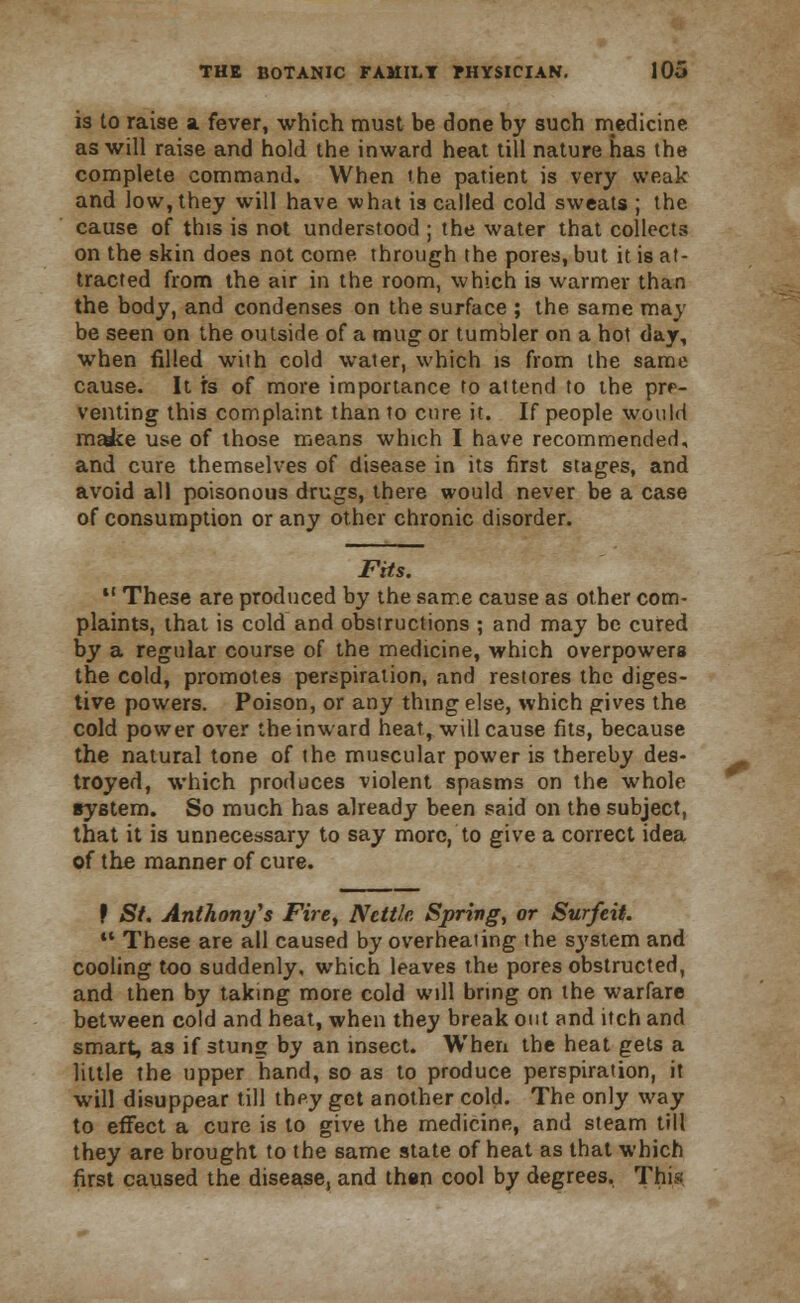 is to raise a fever, which must be done by such medicine as will raise and hold the inward heat till nature has the complete command. When the patient is very weak and low, they will have what is called cold sweats ; the cause of this is not understood ; the water that collects on the skin does not come through the pores, but it is at- tracted from the air in the room, which is warmer than the body, and condenses on the surface ; the same may be seen on the outside of a mug; or tumbler on a hot day, when filled with cold water, which is from the same cause. It rs of more importance to attend to the pre- venting this complaint than to cure it. If people would m^ke use of those means which I have recommended, and cure themselves of disease in its first stages, and avoid all poisonous drugs, there would never be a case of consumption or any other chronic disorder. Fits. 11 These are produced by the same cause as other com- plaints, that is cold and obstructions ; and may be cured by a regular course of the medicine, which overpowers the cold, promotes perspiration, and restores the diges- tive powers. Poison, or any thing else, which gives the cold power over the inward heat, will cause fits, because the natural tone of the muscular power is thereby des- troyed, which produces violent spasms on the whole system. So much has already been said on the subject, that it is unnecessary to say more, to give a correct idea of the manner of cure. f St. Anthony's Fire, Nettle Spring, or Surfeit.  These are all caused by overheating the sj'stem and cooling too suddenly, which leaves the pores obstructed, and then by taking more cold will bring on the warfare between cold and heat, when they break out and itch and smart, as if stung by an insect. When the heat gets a little the upper hand, so as to produce perspiration, it will disuppear till they get another cold. The only way to effect a cure is to give the medicine, and steam till they are brought to the same state of heat as that which first caused the disease, and than cool by degrees. This