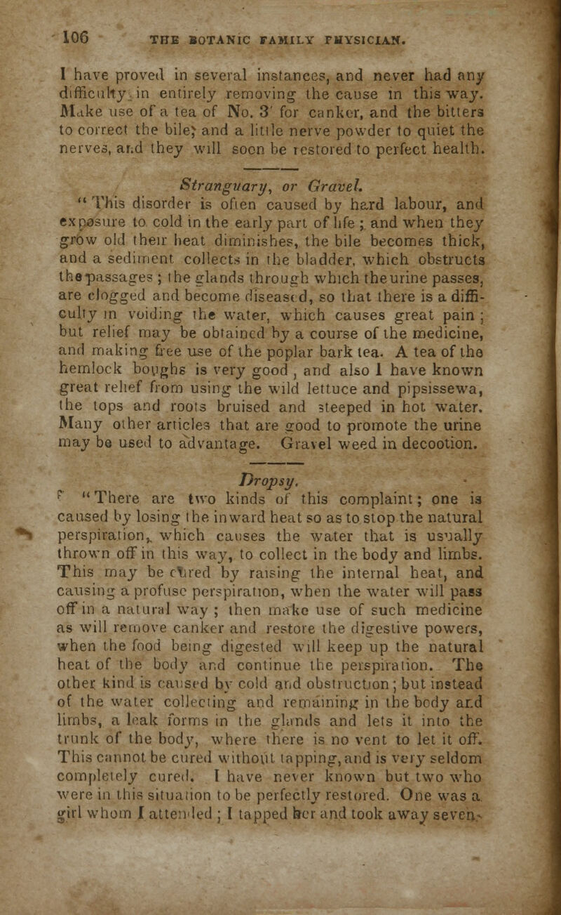 1 have proved in several instances, and never had any difficulty in entirely removing the cause in this way. Make use of a tea of No. 3' for canker, and the bitters to correct the bile} and a little nerve powder to quiet the nerves, and they will soon be restored to perfect health. Stranguary, or Gravel.  This disorder is often caused by hard labour, and exposure to cold in the early part of life ; and when they grow old their heat diminishes, the bile becomes thick, and a sediment, collects in the bladder, which obstructs thepassages ; the elands through which theurine passes, are clogged and become disease d, so that there is a diffi- culty in voiding the water, which causes great pain ; but relief may be obtained by a course of the medicine, and making free use of the poplar bark tea. A tea of the hemlock boughs is very good , and also 1 have known great relief from using the wild lettuce and pipsissewa, the tops and roots bruised and steeped in hot water. Many other articles that are good to promote the urine may be used to advantage. Gravel weed in decootion. Dropsy. P There are two kinds of this complaint; one is caused by losing the inward heat so as to stop the natural perspiration,, which causes the water that is usually thrown off in this way, to collect in the body and limbs. This may be clued by raising the internal heat, and causing a profuse perspiration, when the water will pass off in a natural way ; then make use of such medicine as will remove canker and restore the digestive powers, when the food betng digested will keep up the natural heat of the body and continue the perspiration. The other kind is caused by cold and obstruction; but instead of the water collecting and remaining in the body and limbs, a leak forms in the glands and lets it into the trunk of the body, where there is no vent to let it off. This cannot be cured without tapping,and is very seldom completely cured. I have never known but two who were in this situation to be perfectly restored. One was a girl whom I attended ; I tapped her and took away seven-