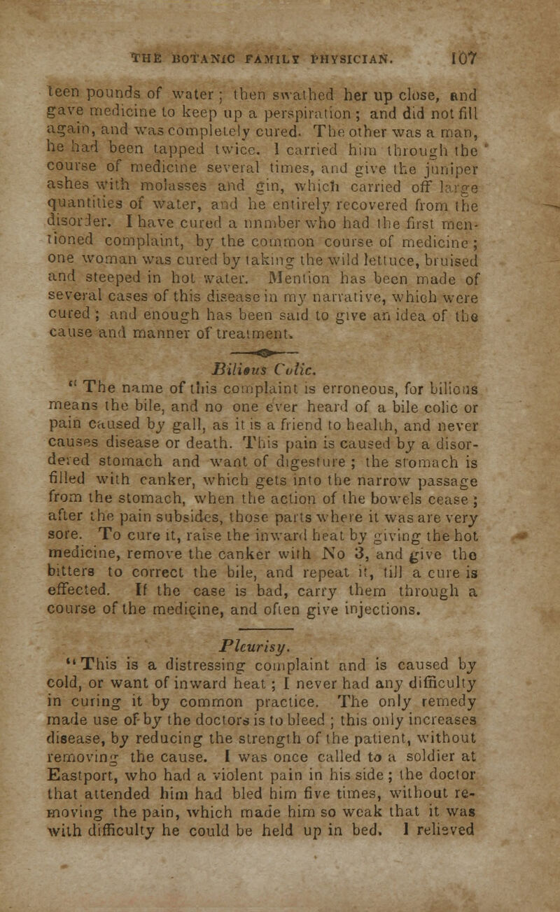 teen pounds of water; then swathed her up close, and gave medicine to keep up a perspiration ; and did not fill again, and was completely cured. The other was a man, he had been tapped twice. 1 curried him through the course of medicine several times, and give the juniper ashes with molasses and gin, which carried off large quantities of water, and he entirely recovered from the disorder. I have cured a number who had the first men- tioned complaint, by the common course of medicine ; one woman was cured by taking the wild lettuce, bruised and steeped in hot water. Mention has been made of several cases of this disease in my narrative, which were cured ; and enough has been said to give an idea of the cause and manner of treatment. Bilitus Cvtic.  The name of this complaint is erroneous, for bilious means the bile, and no one ever heard of a bile colic or pain caused by gall, as it is a friend to health, and never causes disease or death. This pain is caused by a disor- dered stomach and want of digesture ; the stomach is filled with canker, which gets into the narrow passage from the stomach, when the action of the bowels cease ; after the pain subsides, those parts where it was are very sore. To cure it, raise the inward heat by giving the hot medicine, remove the canker with No 3, and g\xc the- bitters to correct the bile, and repeat it, till a cure is effected. If the case is bad, carry them through a course of the medicine, and often give injections. Pleurisy. This is a distressing complaint and is caused by cold, or want of inward heat ; I never had any difficulty in curing it by common practice. The only remedy made use of-by the doctors is to bleed ; this only increases disease, by reducing the strength of the patient, without removing the cause. I was once called to a soldier at Eastport, who had a violent pain in his side; the doctor that attended him had bled him five times, without re- moving the pain, which made him so weak that it was with difficulty he could be held up in bed. 1 relieved