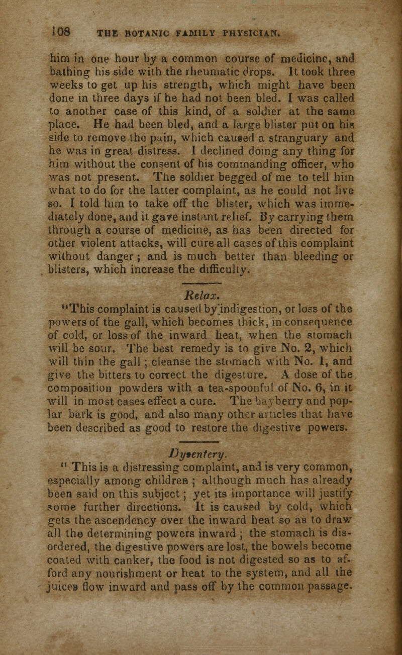him in one hour by a common course of medicine, and bathing his side with the rheumatic drops. It took three weeks to get up his strength, which might have been done in three days if he had not been bled. I was called to another case of this kind, of a soldier at the same place. He had been bled, and a large blister put on his side to remove the pain, which caused a stranguary and he was in great distress. I declined doing any thing for him without the consent of his commanding officer, who was not present. The soldier begged of me to tell him what to do for the latter complaint, as he could not live so. I told him to take off the blister, which was imme- diately done, and it gave instant relief. By carrying them through a course of medicine, as has been directed for other violent attacks, will cure all cases of this complaint without danger; and is much better than bleeding or blisters, which increase the difficulty. Relax. This complaint is caused by indigestion, or loss of the powers of the gall, which becomes thick, in consequence of cold, or loss of the inward heat, when the stomach will be sour. The best remedy is to give No. 2, which will thin the gall; cleanse the stomach with No. 1, and give the bitters to correct the digesture. A dose of the composition powders with a tea-spoonful of No. 6, in it will in most cases effect a cure. The bayberry and pop- lar bark is good, and also many other articles that have been described as good to restore the digestive powers. Dysentery.  This is a distressing complaint, and is very common, especially among children ; although much has already been said on this subject; yet its importance will justify some further directions. It is caused by cold, which gets the ascendency over the inward heat so as to draw all the determining powers inward ; the stomach is dis- ordered, the digestive powers are lost, the bowels become coated with canker, the food is not digested so as to af. ford any nourishment or heat to the system, and all the juiceB flow inward and pass off by the common passage.