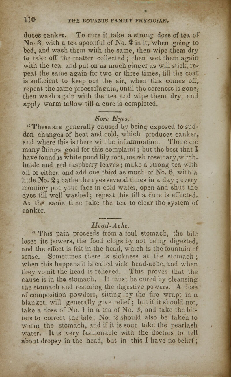 duces canker. To cure it take a strong dose of tea of No 3, with a tea spoonful of No. 3 in it, when going to bed, and wash them with the same, then wipe them dry to take off the matter collecled ; then wet them again with the tea, and put on as much ginger as will slick, re- peat the same again for two or three times, till the coat is sufficient to keep out the air, when this comes off, repeat the same processfagain, until the soreness is gone, then wash again with the tea and wipe them dry, and apply warm tallow till a cure is completed. Sore Eyes. These are generally caused by being exposed to sud- den changes of heat and cold, which produces canker, and where this is there will be inflammation. There are many things good for this complaint; but the best that I have found is white pond lily root, marsh rosemary,witch- hazle and red raspberry leaves ; make a strong tea with all or either, and add one third as much of No. 6, with a little No. 2 ; bathe the eyes several times in a day ; every morning put your face in cold water, open and shut the eyes till well washed; repeat this till a cure is effected. At the same time take the tea to clear the system of canker. Head-Ache. H This pain proceeds from a foul stomach, the bile loses its powers, the food clogs by not being digested, and the effect is felt in the head, which is the fountain of sense. Sometimes there is sickness at the stomach ; when this happens it is called sick head-ache, and when they vomit the head is relieved. This proves that the cause is in th« stomach. It must be cured by cleansing the stomach and restoring the digestive powers. A dose of composition powders, silting by the fire wrapt in a blanket, will generally give relief; but if it should not, take a dose of No. 1 in a tea of No. 3-, and take the bit- ters to correct the bile; No. 2 should also be taken to warm the stomach, and if it is sour take the pearlash water. It is very fashionable with the doctors to tell