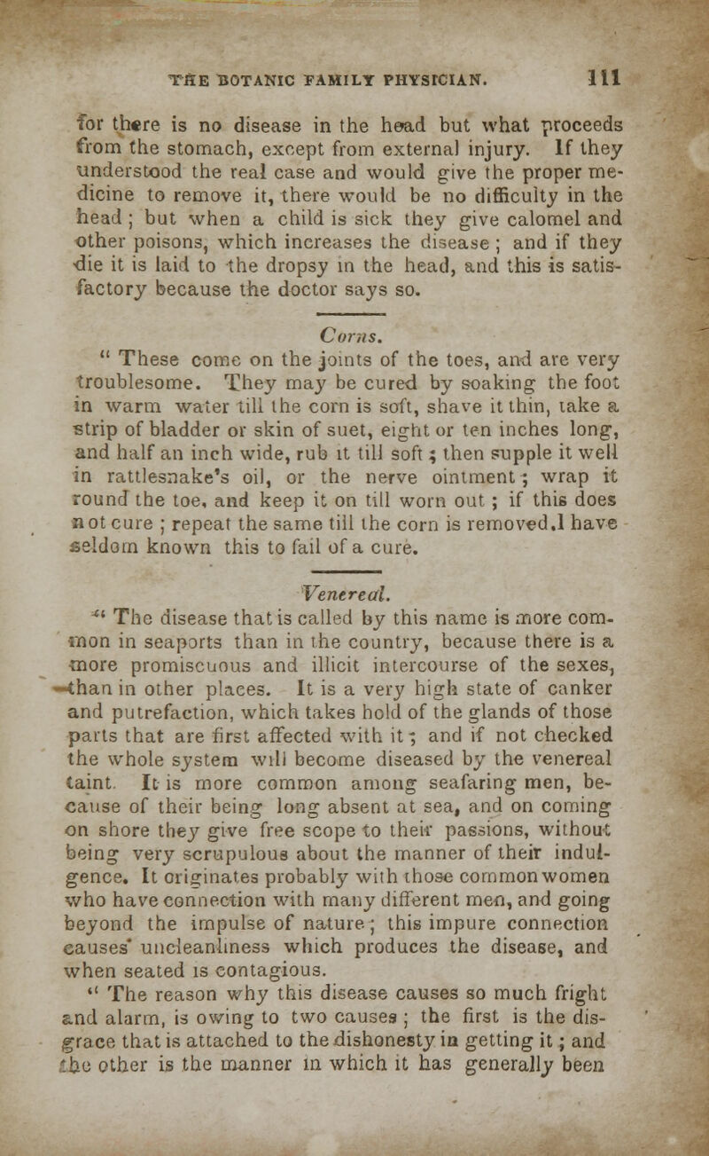 for there is no disease in the head but what proceeds from the stomach, except from external injury. If they understood the real case and would give the proper me- dicine to remove it, there would be no difficulty in the head ; but when a child is sick they give calomel and other poisons, which increases the disease ; and if they die it is laid to the dropsy in the head, and this is satis- factory because the doctor says so. Corns.  These come on the joints of the toes, and are very troublesome. They may be cured by soaking the foot in warm water till the corn is soft, shave it thin, take a strip of bladder or skin of suet, eight or ten inches long, and half an inch wide, rub it till soft; then supple it well in rattlesnake's oil, or the nerve ointment; wrap it round the toe, and keep it on till worn out ; if this does not cure ; repeat the same till the corn is removed.1 have seldom known this to fail of a cure. Venereal. 41 The disease that is called by this name is more com- mon in seaports than in the country, because there is a more promiscuous and illicit intercourse of the sexes, -than in other places. It is a very high state of canker and putrefaction, which takes hold of the glands of those parts that are first affected with it; and if not checked the whole system will become diseased by the venereal taint. It is more common among seafaring men, be- cause of their being long absent at sea, and on coming on shore thej' give free scope to then passions, without being very scrupulous about the manner of their indul- gence. It originates probably with those common women who have connection with many different men, and going beyond the impulse of nature; this impure connection eauses* uncleanliness which produces the disease, and when seated is contagious.  The reason why this disease causes so much fright and alarm, is owing to two causes ; the first is the dis- grace that is attached to the dishonesty in getting it; and the other is the manner in which it has generally been