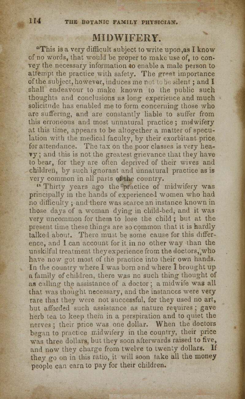 MIDWIFERY. This is a very difficult subject to write upon,as I know of no words, that would be proper to make use of, to con- vey the necessary information to enable a male person to attempt the practice with safety. The gr^at importance of the subject, however, induces me not : be silent; and I shall endeavour to make known to the public such thoughts and conclusions aa long experience and much solicitude has enabled me to form concerning those who are suffering, and are constantly liable to suffer from this erroneous and most unnatural practice; midwifery at this time, appears to be altogether a matter of specu- lation with the medical faculty, by their exorbitant price for attendance. The tax on the poor classes is very hea- vy ; and this is not the greatest grievance that they have to bear, for they are often deprived of their wives and children, by such ignorant and unnatural practice as is very common in all parts o£the country. '* Thirty years ago the practice of midwifery was principally in the hands of experienced women who had no difficulty ; and there was scarce an instance known in those days of a woman dying in child-bed, and it was very uncommon for thern to lose the child ; but at the present time these things are so common that it is hardly talked about. There must be some cause for this differ- ence, and 1 can account for it in no other way than the unskilful treatment they experience from the doctors, /who have now got most of the practice into their own hands. In the countrj' where I was born and where 1 brought up a family of children, there was no such thing thought of as calling the assistance of a doctor; a midwife was all that was thought necessary, and the instances were very rare that they were not successful, for they used no art, but afforded such assistance as nature requires ; gave herb tea to keep them in a perspiration and to quiet the nerves ; their price was one dollar. When the doctors began to practice midwifery in the country, their price was three dollars, but they soon afterwards raised to five, and now they charge from twelve to twenty dollars. If they go on in this ratio, it will soon take all the money people can earn to pay for their children.