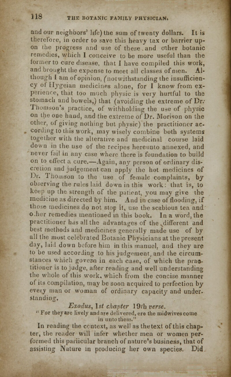 and our neighbors' life) the sum of twenty dollars. It is therefore, in order to save this heavy tax or barrier up- on the progress and use of these and other botanic remedies, which I conceive to be more useful than the former to cure disease, that I have compiled this work, and brought the expense to meet all classes of men. Al- though I am ofopinion, ('notwithstanding the insufficien- cy of £Iygeian medicines alone, for I know from ex- perience, that too much physic is very hurtful to the stomach and bowels,) that (avoiding the extreme of Dr.' Thomson's practice, of withholding the use of physic on the one hand, and the extreme of Dr. Morison on the other, of giving nothing but physic) the practitioner ac- cording to this work, may wisely combine both systems together with the alterative and medicinal course laid down in the use of the recipes hereunto annexed, and never fail in any case where there is foundation to build on to effect a cure.—Again, any person of ordinary dis- cretion and judgement can apply the hot medicines of Dr. Thomson to the use of female complaints, by observing the rules laid down in this work: that is, to keep up the strength of the patient, you may give the medicine as directed by him. And in case of flooding, if those medicines do not stop it, use the scabious tea and o.her remedies mentioned in this book. In a word, the practitioner has all the advantages of the ..different and best methods and medicines generally made use of by all the most celebrated Eotanic Physicians at the present day, laid down before him in this manuel, and they are to be used accorJing to his judgement, and the circum* stances which govenn in each case, of which the prac- titioner is to judge, after reading and well understanding the whole of this work, which from the concise manner of its compilation, may be soon acquired to perfection by eveiy man or woman of ordinary capacity and under- standing, Ezodus, 1st chapter 19/h verse.  For they are lively and are delivered, ere the midwives come in unto them. In reading the ccntext, as well as thetext of this chap- ter, the reader will infer whether men or women per- formed this particular branch of nature's business, that of assisting Nature in producing her own species, Did