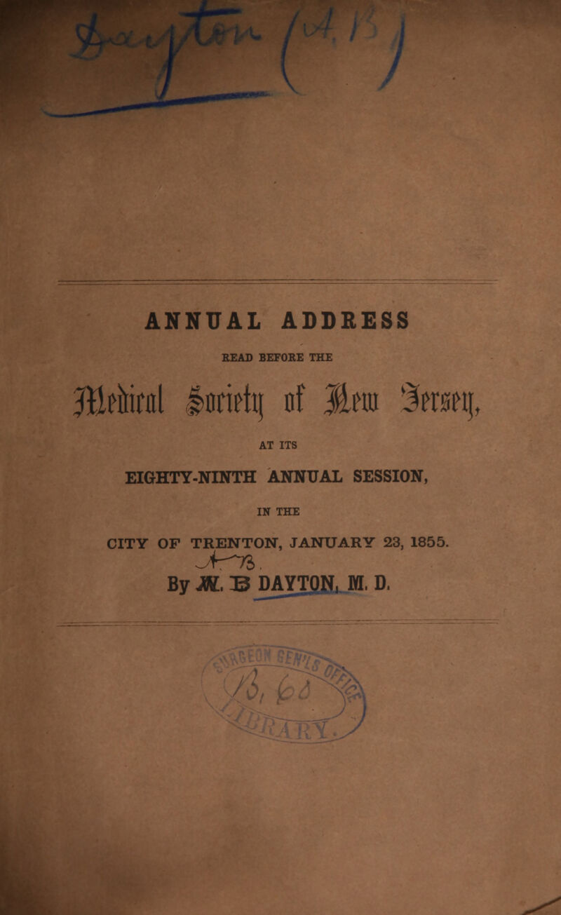 / ANNUAL ADDRESS READ BEFORE THE AT ITS EIGHTY-NINTH ANNUAL SESSION, IN THE CITY OF TRENTON, JANUARY 23, 1855. ByJW.BDAYTQif, M, D.