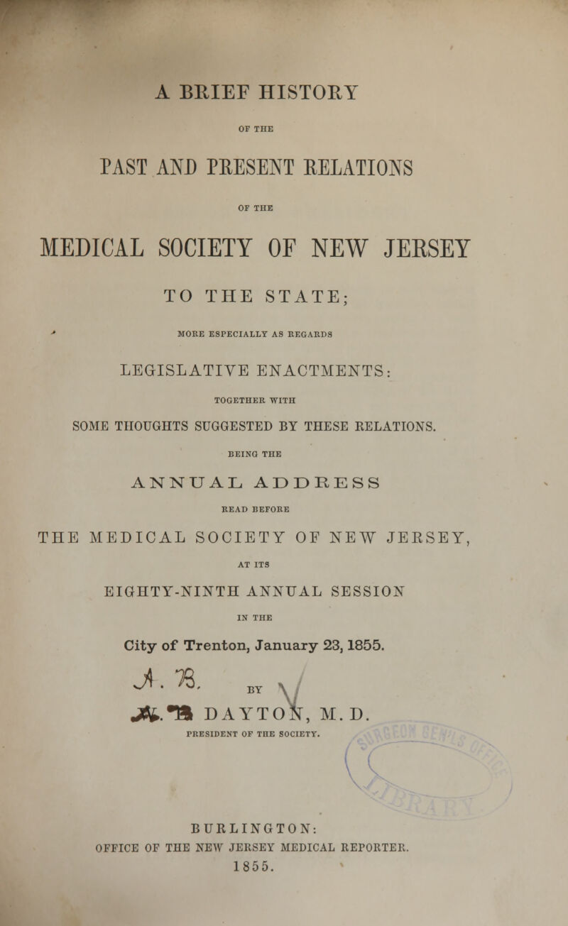 A BRIEF HISTORY OF THE PAST AND PRESENT RELATIONS OF THE MEDICAL SOCIETY OF NEW JERSEY TO THE STATE; * MORE ESPECIALLY AS REGARDS LEGISLATIVE ENACTMENTS: TOGETHER WITH SOME THOUGHTS SUGGESTED BY THESE RELATIONS. BEING THE ANNUAL ADDEESS READ BEFORE THE MEDICAL SOCIETY OF NEW JEESEY, AT ITS EIGHTY-NINTH ANNUAL SESSION IN THE City of Trenton, January 23,1855. jfe.T» DAYTON, M.D. PRESIDENT OF THE SOCIETY. { BURLINGTON: OFFICE OF THE NEW JERSEY MEDICAL REPORTEFv. 1855.