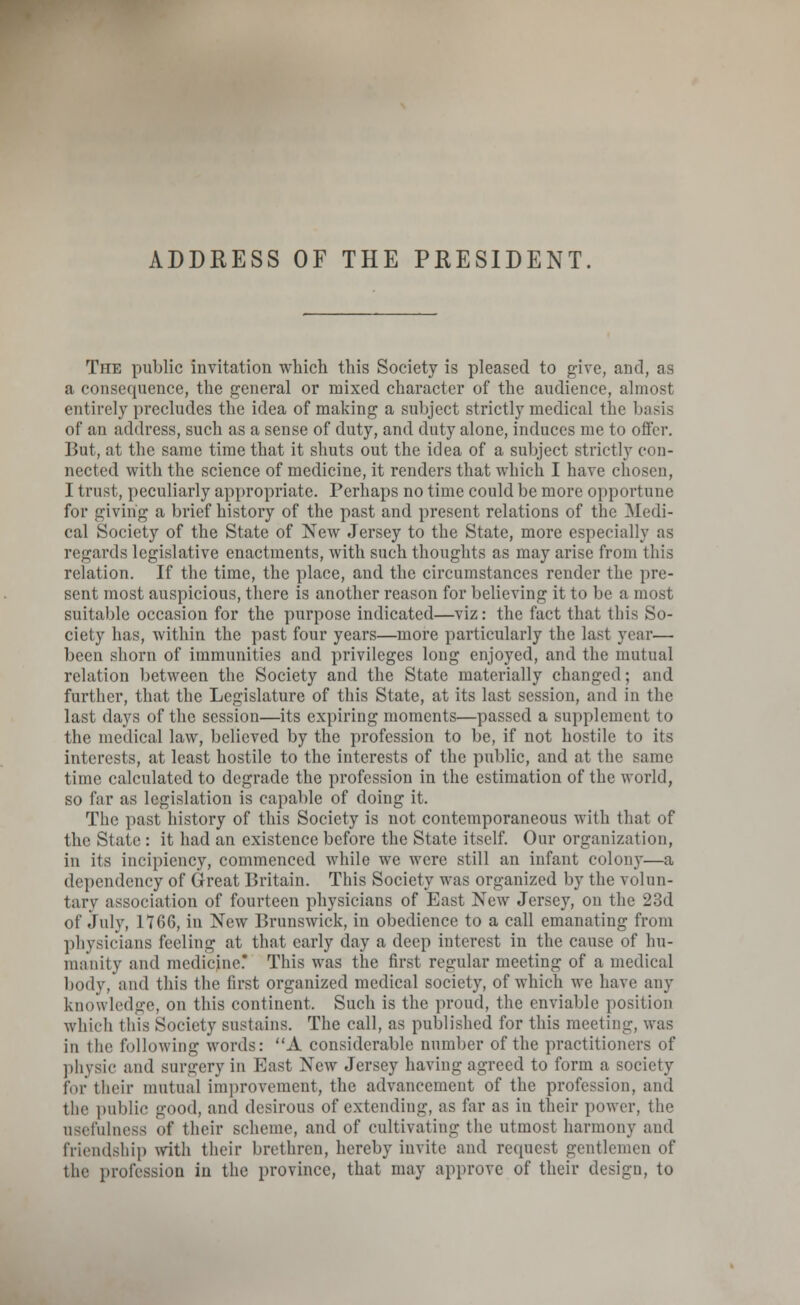 ADDRESS OF THE PRESIDENT The public invitation which this Society is pleased to give, and, as a consequence, the general or mixed character of the audience, almost entirely precludes the idea of making a subject strictly medical the basis of an address, such as a sense of duty, and duty alone, induces me to offer. But, at the same time that it shuts out the idea of a subject strictly con- nected with the science of medicine, it renders that which I have chosen, I trust, peculiarly appropriate. Perhaps no time could be more opportune for giving a brief history of the past and present relations of the Medi- cal Society of the State of New Jersey to the State, more especially as regards legislative enactments, with such thoughts as may arise from this relation. If the time, the place, and the circumstances render the pre- sent most auspicious, there is another reason for believing it to be a most suitable occasion for the purpose indicated—viz: the fact that this So- ciety has, within the past four years—more particularly the last year— been shorn of immunities and privileges long enjoyed, and the mutual relation between the Society and the State materially changed; and further, that the Legislature of this State, at its last session, and in the last days of the session—its expiring moments—passed a supplement to the medical law, believed by the profession to be, if not hostile to its interests, at least hostile to the interests of the public, and at the same time calculated to degrade the profession in the estimation of the world, so far as legislation is capable of doing it. The past history of this Society is not contemporaneous with that of the State : it had an existence before the State itself. Our organization, in its incipiency, commenced while we were still an infant colony—a dependency of Great Britain. This Society was organized by the volun- tary association of fourteen physicians of East New Jersey, on the 23d of July, 1*766, in New Brunswick, in obedience to a call emanating from physicians feeling at that early day a deep interest in the cause of hn- manity and medicine.* This was the first regular meeting of a medical body, and this the first organized medical society, of which we have any knowledge, on this continent. Such is the proud, the enviable position which this Society sustains. The call, as published for this meeting, was in the following words: A considerable number of the practitioners of physic and surgery in Hast New Jersey having agreed to form a society lor their mutual improvement, the advancement of the profession, and the public good, and desirous of extending, as far as in their power, the usefulness of their scheme, and of cultivating the utmost harmony and friendship with their brethren, hereby invite and request gentlemen of the profession in the province, that may approve of their design, to