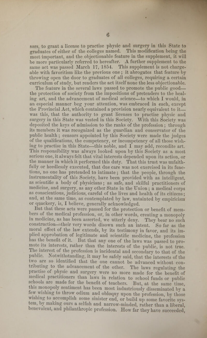 sors, to grant a license to practise physic and surgery in this State to graduates of either of the colleges named. This modification being the most important, and the objectionable feature in the supplement, it will be more particularly referred to hereafter. A further supplement to the same act was passed March IT, 1854. This supplement is not charge- able with favoritism like the previous one ; it abrogates that feature by throwing open the door to graduates of all colleges, requiring a certain curriculum of study, but renders the act itself none the less objectionable. The feature in the several laws passed to promote the public good— the protection of society from the impositions of pretenders to the heal- ing art, and the advancement of medical science—to which I would, in an especial manner beg your attention, was embraced in each, except the Provincial Act, which contained a provision nearly equivalent to it— was this, that the authority to grant licenses to practise physic and surgery in this State was vested in this Society. With this Society was deposited the keys of admission to the ranks of the profession ; through its members it was recognized as the guardian and conservator of the public health ; censors appointed by this Society were made the judges of the qualifications, the competency, or incompetency of all those wish- ing to practise in this State—this noble, and I may add, recondite art. This responsibility was always looked upon by this Society as a most serious one, it always felt that vital interests depended upon its action, or the manner in which it performed this duty. That this trust was unfaith- fully or heedlessly executed, that due care was not exercised in its func- tions, no one has pretended to intimate; that the people, through the instrumentality of this Society, have been provided with as intelligent, as scientific a body of physicians; as safe, and skilful practitioners of medicine, and surgery, as any other State in the Union ; a medical corps as conscientious, judicious, careful of the lives and health of its citizens; and, at the same time, as contemplated by law, untainted by empiricism or quackery, is, I believe, generally acknowledged. But that these acts were passed for the protection or benefit of mem- bers of the medical profession, or, in other words, creating a monopoly in medicine, as has been asserted, we utterly deny. They bear no such construction—their very words disown such an intent. So far as the moral effect of the law extends, by its testimony in favor, and its im- plied approbation of legitimate and scientific medicine, the profession has the benefit of it, But that any one of the laws was passed to pro- mote its interests, rather than the interests of the public, is not true. The interest of the profession is incidental and secondary to that of the public. Notwithstanding, it may be safely said, that the interests of the two are so identified that the one cannot be advanced without con- tributing to the advancement of the other. The laws regulating the practise of physic and surgery were no more made for the benefit of medical practitioners than laws in relation to school funds or public schools are made for the benefit of teachers. But, at the same time, this monopoly sentiment has been most industriously disseminated by a few wishing to throw odium and obloquy upon the profession, by those wishing to accomplish some sinister end, or build up some favorite sys- tem, by making ours a selfish and narrow-minded, rather than a liberal, benevolent, and philanthropic profession. How far they have succeeded,