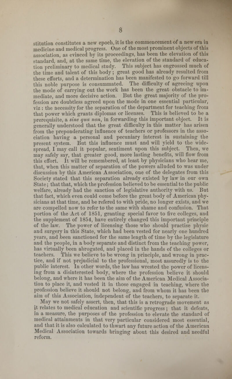 stitution constitutes a new epoch, it is the commencement of a new era in medicine and medical progress. One of the most prominent objects of this association, as evinced by its proceedings, has been the elevation of this standard, and, at the same time, the elevation of the standard of educa- tion preliminary to medical study. This subject has engrossed much of the time and talent of this body; great good has already resulted from these efforts, and a determination has been manifested to go forward till this noble purpose is consummated. The difficulty of agreeing upon the mode of carrying out the work has been the great obstacle to im- mediate, and more decisive action. But the great majority of the pro- fession are doubtless agreed upon the mode in one essential particular, viz : the necessity for the separation of the department for teaching from that power which grants diplomas or licenses. This is believed to be a prerequisite, a sine qua non, in forwarding this important object. It is generally understood that the great difficulty in this matter has arisen from the preponderating influence of teachers or professors in the asso- ciation having a personal and pecuniary interest in sustaining the present system. But this influence must and will yield to the wide- spread, I may call it popular, sentiment upon this subject. Then, we may safely say, that greater good, more lasting benefits, will flow from this effort. It will be remembered, at least by physicians who hear me, that, when this matter of separation of the powers alluded to was under discussion by this American Association, one of the delegates from this Society stated that this separation already existed by law in our own State; that that, which the profession believed to be essential to the public welfare, already had the sanction of legislative authority with us. But that fact, which even could come before the great body of American phy- sicians at that time, and be refered to with pride, no longer exists, and we are compelled now to refer to the same with shame and confusion. That portion of the Act of 1851, granting special favor to five colleges, and the supplement of 1854, have entirely changed this important principle of the law. The power of licensing those who should practise physic and surgery in this State, which had been vested for nearly one hundred years, and been sanctioned for the same length of time by the legislature and the people, in a body separate and distinct from the teaching power, has virtually been abrogated, and placed in the hands of the colleges or teachers. This we believe to be wrong in principle, and wrong in prac- tice, and if not prejudicial to the professional, most assuredly is to the public interest. In other words, the law has wrested the power of licens- ing from a disinterested body, where the profession believe it should belong, and where it has been the aim of the American Medical Associa- tion to place it, and vested it in those engaged in teaching, where the profession believe it should not belong, and from whom it has been the aim of this Association, independent of the teachers, to separate it. May we not safely assert, then, that this is a retrograde movement as it relates to medical education and scientific progress ; that it defeats, in a measure, the purposes of the profession to elevate the standard of medical attainments in that very particular considered most essential, and that it is also calculated to thwart any future action of the American Medical Association towards bringing about this desired and needful reform.