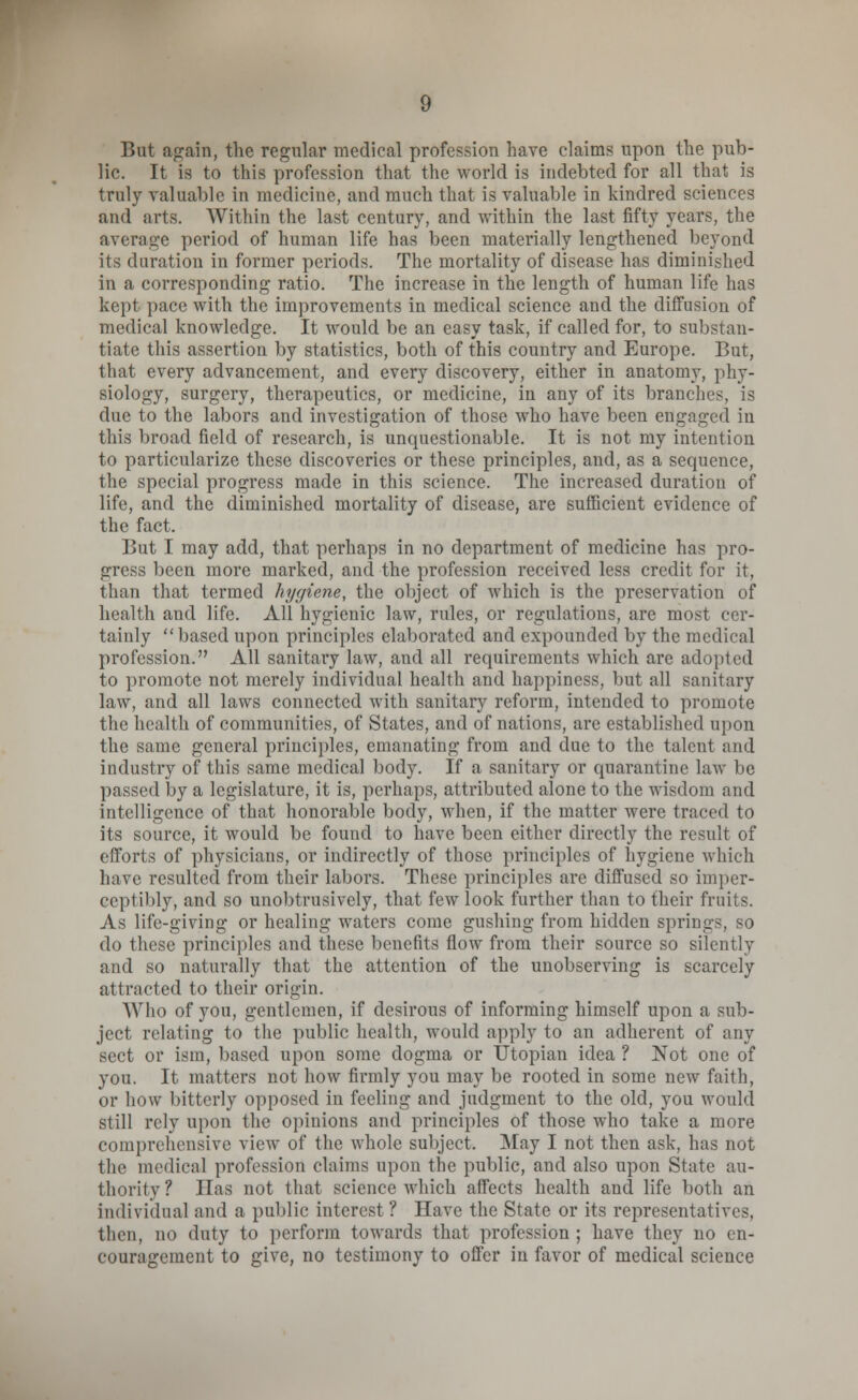 But again, the regular medical profession have claims upon the pub- lic. It is to this profession that the world is indebted for all that is truly valuable in medicine, and much that is valuable in kindred sciences and arts. Within the last century, and within the last fifty years, the average period of human life has been materially lengthened beyond its duration in former periods. The mortality of disease has diminished in a corresponding ratio. The increase in the length of human life has kept pace with the improvements in medical science and the diffusion of medical knowledge. It would be an easy task, if called for, to substan- tiate this assertion by statistics, both of this country and Europe. But, that every advancement, and every discovery, either in anatomy, phy- siology, surgery, therapeutics, or medicine, in any of its branches, is due to the labors and investigation of those who have been engaged iu this broad field of research, is unquestionable. It is not my intention to particularize these discoveries or these principles, and, as a sequence, the special progress made in this science. The increased duration of life, and the diminished mortality of disease, are sufficient evidence of the fact. But I may add, that perhaps in no department of medicine has pro- gress been more marked, and the profession received less credit for it, than that termed hygiene, the object of which is the preservation of health and life. All hygienic law, rules, or regulations, are most cer- tainly based upon principles elaborated and expounded by the medical profession. All sanitary law, and all requirements which are adopted to promote not merely individual health and happiness, but all sanitary law, and all laws connected with sanitary reform, intended to promote the health of communities, of States, and of nations, are established upon the same general principles, emanating from and due to the talent and industry of this same medical body. If a sanitary or quarantine law be passed by a legislature, it is, perhaps, attributed alone to the wisdom and intelligence of that honorable body, when, if the matter were traced to its source, it would be found to have been either directly the result of efforts of physicians, or indirectly of those principles of hygiene which have resulted from their labors. These principles are diffused so imper- ceptibly, and so unobtrusively, that few look further than to their fruits. As life-giving or healing waters come gushing from hidden springs, so do these principles and these benefits flow from their source so silently and so naturally that the attention of the unobserving is scarcely attracted to their origin. AVho of you, gentlemen, if desirous of informing himself upon a sub- ject relating to the public health, would apply to an adherent of any sect or ism, based upon some dogma or Utopian idea ? Not one of you. It matters not how firmly you may be rooted in some new faith, or how bitterly opposed in feeling and judgment to the old, you would still rely upon the opinions and principles of those who take a more comprehensive vie\v of the whole subject. May I not then ask, has not the medical profession claims upon the public, and also upon State au- thority? lias not that science which affects health and life both an individual and a public interest ? Have the State or its representatives, then, no duty to perform towards that profession ; have they no en- couragement to give, no testimony to offer in favor of medical science