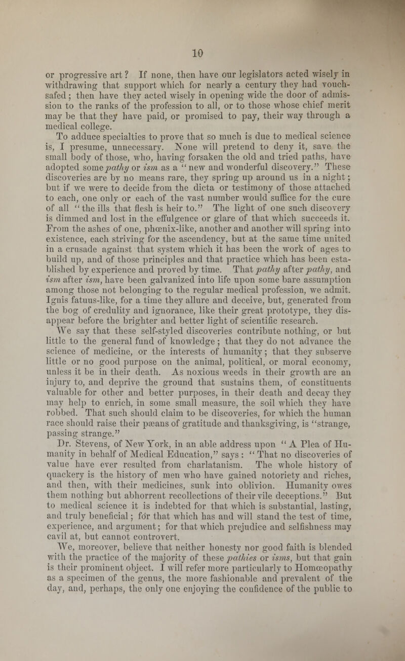 or progressive art ? If none, then have our legislators acted wisely in withdrawing that support which for nearly a century they had vouch- safed ; then have they acted wisely in opening wide the door of admis- sion to the ranks of the profession to all, or to those whose chief merit may be that they have paid, or promised to pay, their way through a medical college. To adduce specialties to prove that so much is due to medical science is, I presume, unnecessary. None will pretend to deny it, save the small body of those, who, having forsaken the old and tried paths, have adopted somepathy or ism as a new and wonderful discovery. These discoveries are by no means rare, they spring up around us in a night; but if we were to decide from the dicta or testimony of those attached to each, one only or each of the vast number would suffice for the cure of all the ills that flesh is heir to. The light of one such discovery is dimmed and lost in the effulgence or glare of that which succeeds it. From the ashes of one, phcenix-like, another and another will spring into existence, each striving for the ascendency, but at the same time united in a crusade against that system which it has been the work of ages to build up, and of those principles and that practice which has been esta- blished by experience and proved by time. That pathy after pathy, and ism after ism, have been galvanized into life upon some bare assumption among those not belonging to the regular medical profession, we admit. Ignis fatuus-like, for a time they allure and deceive, but, generated from the bog of credulity and ignorance, like their great prototype, they dis- appear before the brighter and better light of scientific research. We say that these self-styled discoveries contribute nothing, or but little to the general fund of knowledge ; that they do not advance the science of medicine, or the interests of humanity; that they subserve little or no good purpose on the animal, political, or moral economy, unless it be in their death. As noxious weeds in their growth are an injury to, and deprive the ground that sustains them, of constituents valuable for other and better purposes, in their death and decay they may help to enrich, in some small measure, the soil which they have robbed. That such should claim to be discoveries, for which the human race should raise their pagans of gratitude and thanksgiving, is strange, passing strange. Dr. Stevens, of New York, in an able address upon  A Plea of Hu- manity in behalf of Medical Education, says :  That no discoveries of value have ever resulted from charlatanism. The whole history of quackery is the history of men who have gained notoriety and riches, and then, with their medicines, sunk into oblivion. Humanity owes them nothing but abhorrent recollections of their vile deceptions. But to medical science it is indebted for that which is substantial, lasting, and truly beneficial; for that which has and will stand the test of time, experience, and argument; for that which prejudice and selfishness may cavil at, but cannot controvert. We, moreover, believe that neither honesty nor good faith is blended with the practice of the majority of these pathies or isms, but that gain is their prominent object. I will refer more particularly to Homoeopathy as a specimen of the genus, the more fashionable and prevalent of the day, and, perhaps, the only one enjoying the confidence of the public to