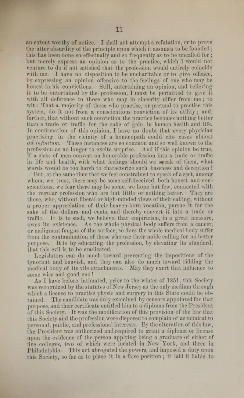 an extent worthy of notice. I shall not attempt a refutation, or to prove the utter absurdity of the principle upon which it assumes to lie founded; this lias been done so effectually and so frequently as to be uncalled for ; but merely express an opinion as to the practice, which I would not venture to do if not satisfied that the profession would entirely coincide with me. I have no disposition to be uncharitable or to give offence, by expressing an opinion offensive to the feelings of one who may be honest in his convictions. Still, entertaining an opinion, and believing it to be entertained by the profession, I must be permitted to trive it with all deference to those who may in sincerity differ from me; to wit : That a majority of those who practise, or pretend to practise this system, do it not from a conscientious conviction of its utility; and, further, that without such conviction the practice becomes nothing better than a trade or traffic, for tin' sake of gain, in human health and life. In confirmation of this opinion, I have no doubt that every physician practising in the vicinity of a homoeopath could cite cases almost ail infinitum. These instances are so common and so well known to the profession as no longer to excite surprise. And if this opinion be true, if a class (if men convert an honorable profession into a trade or traffic in life and health, with what feelings should we speak of them, what words would be too harsh to characterize such baseness and deception? But, at the same time that we feel constrained to speak of a sect, among whom, we trust, there may be some self-deceived, both honest and con- scientious, we fear there may be some, we hope but I'vay, connected with the regular profession who are but little or nothing better. They are those, who, without liberal or high-minded views of their calling, without a proper appreciation of their heaven-born vocation, pursue it for the sake of the dollars and cents, and thereby convert it into a trade or traffic. It is to such, we believe, that empiricism, in a great measure, owes its existence. As the whole physical body suffers from a cancer, or malignant fungus of the surface, so does the whole medical body suffer from the contamination of those who use their noble calling for no better purpose. It is by educating the profession, by elevating its standard, that this evil is to be eradicated. Legislators can do much toward preventing the impositions of the ignoranl and knavish, and they can also do much toward ridding the medical body of its vile attachments. .May they exert that influence to some wise and good end! As I have before intimated, prior to the winter of 1851, this Society was recognized by the statutes of New Jersey as the only medium through which a license to practise physic and surgery in this State could be ob- tained. The candidate was duly examined by censors appointed for that purpose, and their certificate entitled him to a diploma from the President of this Society. It was the modification of this provision of the law that this Society am) the profession were disposed to complain of as inimical to personal, public, and professional interests. By the alteration of this law, the President was authorized andrequired to grant a diploma or In upon I lie evidence of the person applying being a graduate of either of five colleges, two of which were located in New York, and three in Philadelphia. This act abrogated the powers, and imposed a duty upon this Society, so far as to place it in a false position; it laid it liable to