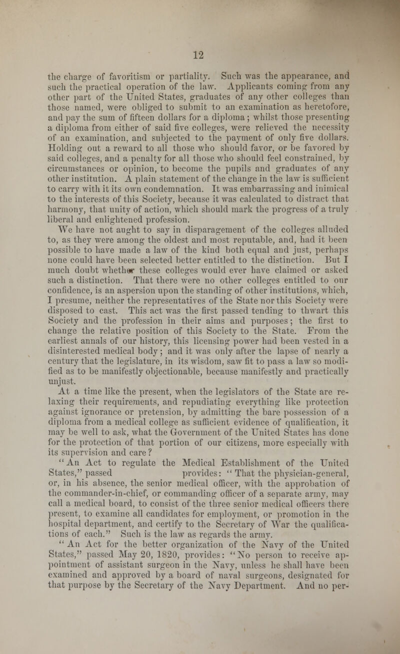the charge of favoritism or partiality. Such was the appearance, and such the practical operation of the law. Applicants coming- from any other part of the United States, graduates of any other colleges than those named, were obliged to submit to an examination as heretofore, and pay the sum of fifteen dollars for a diploma ; whilst those presenting a diploma from either of said five colleges, were relieved the necessity of an examination, and subjected to the payment of only five dollars. Holding out a reward to all those who should favor, or be favored by said colleges, and a penalty for all those who should feel constrained, by circumstances or opinion, to become the pupils and graduates of any other institution. A plain statement of the change in the law is sufficient to carry with it its own condemnation. It was embarrassing and inimical to the interests of this Society, because it was calculated to distract that harmony, that unity of action, which should mark the progress of a truly liberal and enlightened profession. We have not aught to say in disparagement of the colleges alluded to, as they were among the oldest and most reputable, and, had it been possible to have made a law of the kind both equal and just, perhaps none could have been selected better entitled to the distinction. But I much doubt whether these colleges would ever have claimed or asked such a distinction. That there were no other colleges entitled to our confidence, is an aspersion upon the standing of other institutions, which, I presume, neither the representatives of the State nor this Society were disposed to cast. This act was the first passed tending to thwart this Society and the profession in their aims and purposes; the first to change the relative position of this Society to the State. From the earliest annals of our history, this licensing power had been vested in a disinterested medical body; and it was only after the lapse of nearly a century that the legislature, in its wisdom, saw fit to pass a law so modi- fied as to be manifestly objectionable, because manifestly and practically unjust. At a time like the present, when the legislators of the State are re- laxing their requirements, and repudiating everything like protection against ignorance or pretension, by admitting the bare possession of a diploma from a medical college as sufficient evidence of qualification, it may be well to ask, what the Government of the United States has done for the protection of that portion of our citizens, more especially with its supervision and care ? An Act to regulate the Medical Establishment of the United States, passed provides:  That the physician-general, or, in his absence, the senior medical officer, with the approbation of the commander-in-chief, or commanding officer of a separate army, may call a medical board, to consist of the three senior medical officers there present, to examine all candidates for employment, or promotion in the hospital department, and certify to the Secretary of War the qualifica- tions of each. Such is the law as regards the army.  An Act for the better organization of the Navy of the United States, passed May 20, 1820, provides: No person to receive ap- pointment of assistant surgeon in the Navy, unless he shall have been examined and approved by a board of naval surgeons, designated for that purpose by the Secretary of the Navy Department. And no per-