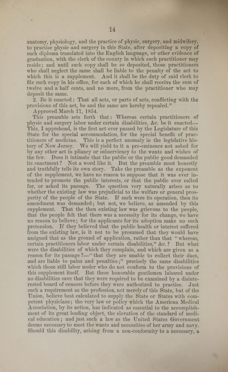 anatomy, physiology, and the practice of physic, surgery, and midwifery, to practise physic and surgery in this State, after depositing a copy of such diploma translated into the English language, or other evidence of graduation, with the clerk of the county in which such practitioner may reside; and until such copy shall be so deposited, those practitioners who shall neglect the same shall be liable to the penalty of the act to which this is a supplement. And it shall be the duty of said clerk to file such copy in his office, for each of which he shall receive the sum of twelve and a half cents, and no more, from the practitioner who may deposit the same. 2. Be it enacted : That all acts, or parts of acts, conflicting with the provisions of this act, be and the same are hereby repealed. Approved March 17, 1854. This preamble sets forth that: Whereas certain practitioners of physic and surgery labor under certain disabilities, &c. be it enacted— This, I apprehend, is the first act ever passed by the Legislature of this State for the special accommodation, for the special benefit of prac- titioners of medicine. This is a perfect anomaly in the legislative his- tory of New Jersey. We will yield to it a pre-eminence not asked for by any other act in pliancy or subserviency to the wants and wishes of the few. Does it intimate that the public or the public good demanded its enactment ? Not a word like it. But the preamble most honestly and truthfully tells its own story. Take the preamble as the exponent of the supplement, we have no reason to suppose that it was ever in- tended to promote the public interests, or that the public ever called for, or asked its passage. The question very naturally arises as to whether the existing law was prejudicial to the welfare or general pros- perity of the people of the State. If such were its operation, then its amendment was demanded; but not, we believe, as amended by this supplement. That the then existing law was grievous to the people, that the people felt that there was a necessity for its change, we have no reason to believe; for the applicants for its adoption make no such pretension. If they believed that the public health or interest suffered from the existing law, is it not to be presumed that they would have assigned that as the ground of application, rather than that  whereas, certain practitioners labor under certain disabilities, &c. ? But what were the disabilities of which they complain, and which are given as a reason for its passage ?—that they are unable to collect their dues, and are liable to pains and penalties; precisely the same disabilities which those still labor under who do not conform to the provisions of this supplement itself. But these honorable gentlemen labored under no disabilities save that they were required to be examined by a disinte- rested board of censors before they were authorized to practise. Just such a requirement as the profession, not merely of this State, but of the Union, believe best calculated to supply the State or States with com- petent physicians; the very law or policy which the American Medical Association, by its action, has indicated as essential to the accomplish- ment of its great leading object, the elevation of the standard of medi- cal education; and just such a law as the United States Government deems necessary to meet the wants and necessities of her army and navy. Should this disability, arising from a non-conformity to a necessary, a