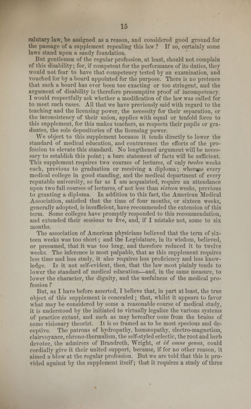 salutary law, be assigned as a reason, and considered good ground for the passage of a supplement repealing this law ? If so, certainly sonic laws stand upon a sandy foundation. But gentlemen of the regular profession, at least, should not complain of this disability; for, if competent for the performance of its duties, they would not fear to have that competency tested by an examination, and vouched for by a board appointed for the purpose. There is no pretence that such a board has ever been too exacting or too stringent, and the argument of disability is therefore presumptive proof of incompetency. I would respectfully ask whether a modification of the law was called for to meet such cases. All that we have previously said with regard to the teaching and the licensing power, the necessity for their separation, or the inconsistency of their union, applies with equal or tenfold force to 1liis supplement, for this makes teachers, as respects their pupils or gra- duates, the sole depositories of the licensing power. We object to this supplement because it tends directly to lower the standard of medical education, and contravenes the efforts of the pro- fession to elevate this standard. No lengthened argument will be neces- sary to establish this point; a bare statement of facts will be sufficient. This supplement requires two courses of lectures, of only twelve weeks each, previous to graduation or receiving a diploma; wher^is every medical college in good standing, and the medical department of every reputable university, so far as I am acquainted, require an attendance upon two full courses of lectures, of not less than sixteen weeks, previous to granting a diploma. In addition to this fact, the American Medical Association, satisfied that the time of four months, or sixteen weeks, generally adopted, is insufficient, have recommended the extension of this term. Some colleges have promptly responded to this recommendation, and extended their sessions to five, and, if I mistake not, some to six months. The association of American physicians believed that the term of six- teen weeks was too short; and the Legislature, in its wisdom, believed, or presumed, that it was too long, and therefore reduced it to twelve weeks. The inference is most palpable, that as this supplement requires less time and less study, it also requires less proficiency and less know- ledge. Is it not self-evident, then, that the law most plainly tends to lower the standard of medical education—and, in the same measure, to lower the character, the dignity, and the usefulness of the medical pro- fession ? But, as I have before asserted, I believe that, in part at least, the true object of this supplement is concealed; that, whilst it appears to favor what may be considered by some a reasonable course of medical study, it is understood by the initiated to virtually legalize the various systems of practice extant, and such as may hereafter ooze from the brains of some visionary theorist. It is so framed as to be most specious and de- ceptive. The patrons of hydropathy, homoeopathy, electro-magnetism, clairvoyance, chrono-thermalism, the self-styled eclectic, the root and herb devotee, tlie admirers of Urandreth, Wright, et id omne genus, could cordially give it their united support, because, if for no other reason, it aimed ;i blow at the regular profession. But we are told that this is pro- vided against by the supplement itself; that it requires a study of three