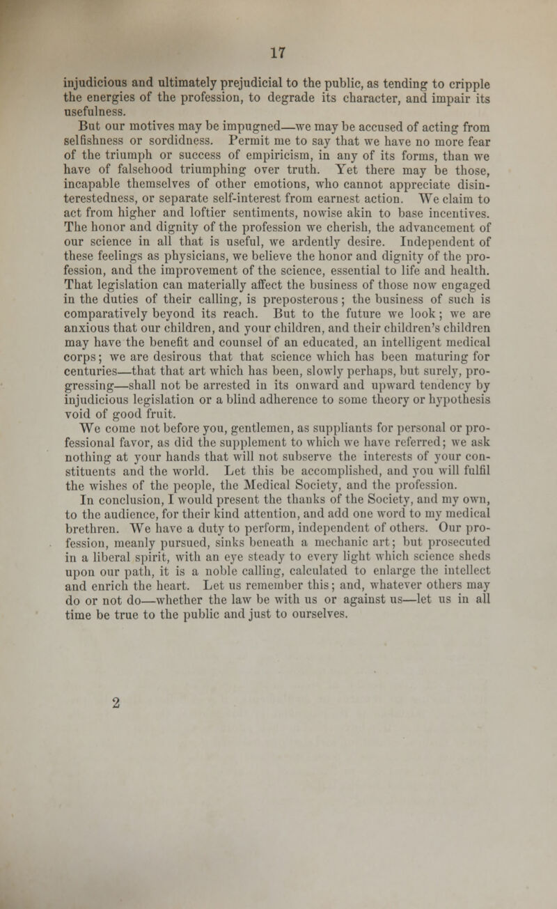 injudicious and ultimately prejudicial to the public, as tending to cripple the energies of the profession, to degrade its character, and impair its usefulness. But our motives may be impugned—we may be accused of acting from selfishness or sordidness. Permit me to say that we have no more fear of the triumph or success of empiricism, in any of its forms, than we have of falsehood triumphing over truth. Yet there may be those, incapable themselves of other emotions, who cannot appreciate disin- terestedness, or separate self-interest from earnest action. We claim to act from higher and loftier sentiments, nowise akin to base incentives. The honor and dignity of the profession we cherish, the advancement of our science in all that is useful, we ardently desire. Independent of these feelings as physicians, we believe the honor and dignity of the pro- fession, and the improvement of the science, essential to life and health. That legislation can materially affect the business of those now engaged in the duties of their calling, is preposterous; the business of such is comparatively beyond its reach. But to the future we look; we are anxious that our children, and your children, and their children's children may have the benefit and counsel of an educated, an intelligent medical corps; we are desirous that that science which has been maturing for centuries—that that art which has been, slowly perhaps, but surely, pro- gressing—shall not be arrested in its onward and upward tendency by injudicious legislation or a blind adherence to some theory or hypothesis void of good fruit. We come not before you, gentlemen, as suppliants for personal or pro- fessional favor, as did the supplement to which we have referred; we ask nothing at your hands that will not subserve the interests of your con- stituents and the world. Let this be accomplished, and you will fulfil the wishes of the people, the Medical Society, and the profession. In conclusion, I would present the thanks of the Society, and my own, to the audience, for their kind attention, and add one word to my medical brethren. We have a duty to perform, independent of others. Our pro- fession, meanly pursued, sinks beneath a mechanic art; but prosecuted in a liberal spirit, with an eye steady to every light which science sheds upon our path, it is a noble calling, calculated to enlarge the intellect and enrich the heart. Let us remember this; and, whatever others may do or not do—whether the law be with us or against us—let us in all time be true to the public and just to ourselves.