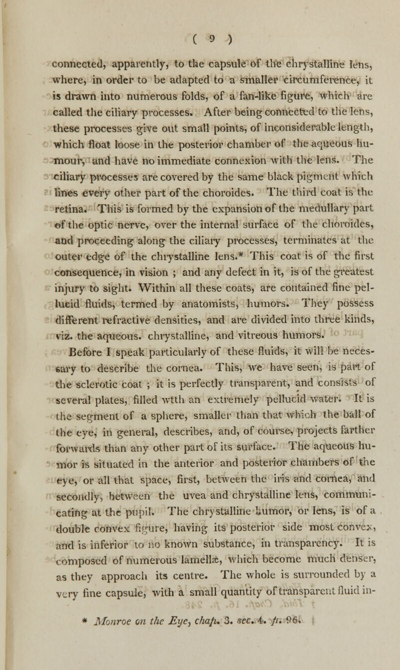 connected, apparently, to the capsule of the chrystalfine lens, where, in order to be adapted to a smaller circumference, it is drawn into numerous folds, of a fan-like figure, which are called the ciliary processes. After being connected to the lens, these processes give out small points, of inconsiderable length, which float loose in the posterior chamber of the aqueous hu- mour, and have no immediate connexion with the lens. The ciliary processes are covered by the same black pigment which lines every other part of the choroides. The third coat is the retina. This is formed by the expansion of the medullary part ©f the optic nerve, over the internal surface of the choroides, and proceeding along the ciliary processes, terminates at the outer edge of the chrystalline lens.* This coat is of the first consequence, in vision ; and any defect in it, is of the greatest injury to sight. Within all these coats, are contained fine pel- lucid fluids, termed by anatomists, humors. They possess different refractive densities, and are divided into three kinds, viz. the aqueous, chrystalline, and vitreous humors. Before I speak particularly of these fluids, it will be neces- sary to describe the cornea. This, we have seen, is part of the sclerotic coat ; it is perfectly transparent, and consists of several plates, filled wtth an extremely pellucid water. It is the segment of a sphere, smaller than that which the ball of the eye, in general, describes, and, of course, projects farther forwards than any other part of its surface. The aqueous hu- mor is situated in the anterior and posterior chambers of the eye, or all that space, first, between the iris and cornea, and secondly, between the uvea and chrystalline lens, communi- cating at the pupil. The chrystalline liumor, or lens, is of a double convex figure, having its posterior side most convex, and is inferior to no known substance, in transparency. It is composed of numerous lamellre, which become much denser, as they approach its centre. The whole is surrounded by a very fine capsule, with a small quantity of transparent fluid in- * Monroe on the Eye, cha/i. 3. sec. 4. }u 96.