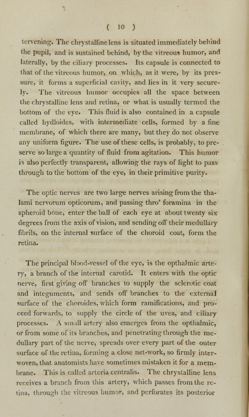 tervening. The chrystalline lens is situated immediately behind the pupil, and is sustained behind, by the vitreous humor, and laterally, by the ciliary processes. Its capsule is connected to that of the vitreous humor, on which, as it were, by its pres- sure, it forms a superficial cavity, and lies in it very secure- ly. The vitreous humor occupies all the space between the chrystalline lens and retina, or what is usually termed the bottom of the eye. This fluid is also contained in a capsule called hydloides, with intermediate cells, formed by a fine membrane, of which there are many, but they do not observe any uniform figure. The use of these cells, is probably, to pre- serve so large a quantity of fluid from agitation. This humor is also perfectly transparent, allowing the rays of light to pass through to the bottom of the eye, in their primitive purity. The optic nerves are two large nerves arising from the tha- lami nervorum opticorum, and passing thro' foramina in the spheroid bone, enter the ball of each eye at about twenty six degrees from the axis of vision, and sending off their medullary fibrils, on the internal surface of the choroid coat, form the retina. The principal blood-vessel of the eye, is the opthalmic arte- ry, a branch of the internal carotid. It enters with the optic nerve, first giving off branches to supply the sclerotic coat and integuments, and sends off branches to the external surface of the choroides, which form ramifications, and pro- ceed forwards, to supply the circle of the uvea, and ciliary processes. A small artery also emerges from the opthalmic, or from some of its branches, and penetrating through the me- dullary part of the nerve, spreads over every part of the outer surface of the retina, forming a close net-work, so firmly inter- xvoven, that anatomists have sometimes mistaken it for a mem- brane. This is called arteria centralis. The chrystalline lens receives a branch from this artery, which passes from the re- tina, through the vitreous humor, and perforates its posterior