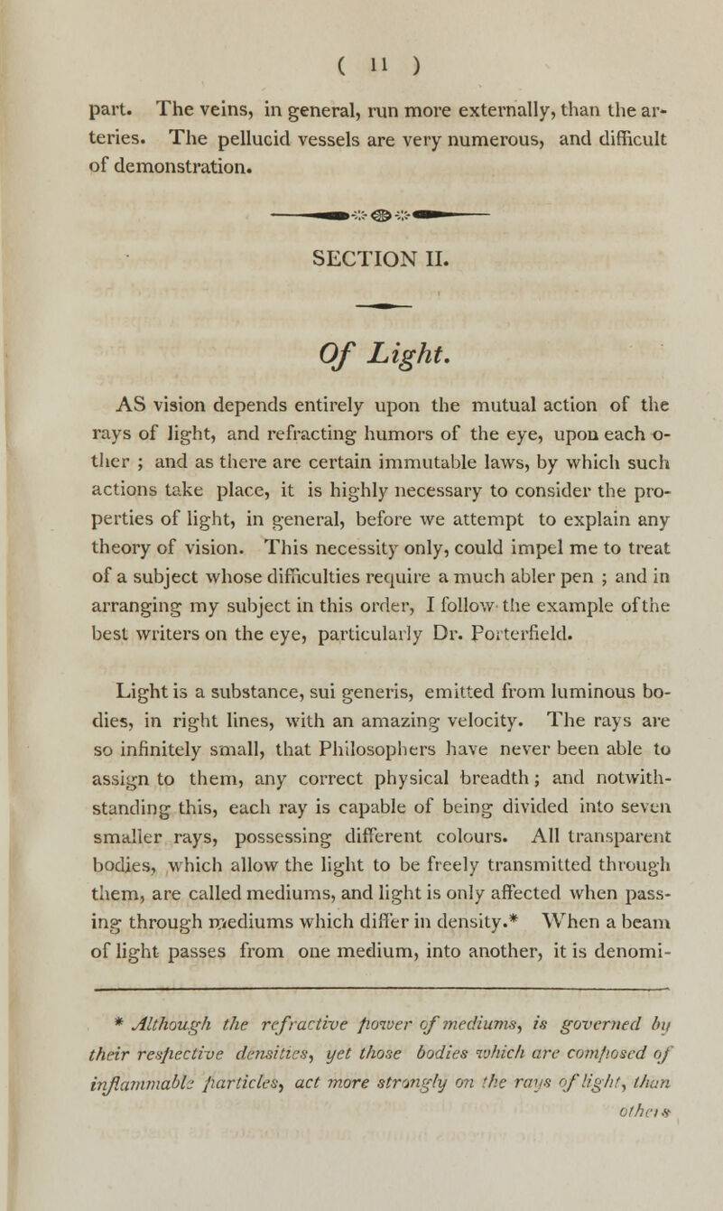 part. The veins, in general, run more externally, than the ar- teries. The pellucid vessels are very numerous, and difficult of demonstration. SECTION II. Of Light. AS vision depends entirely upon the mutual action of the rays of light, and refracting humors of the eye, upon each o- ther ; and as there are certain immutable laws, by which such actions take place, it is highly necessary to consider the pro- perties of light, in general, before we attempt to explain any theory of vision. This necessity only, could impel me to treat of a subject whose difficulties require a much abler pen ; and in arranging my subject in this order, I follow the example of the best writers on the eye, particularly Dr. Porterfield. Light is a substance, sui generis, emitted from luminous bo- dies, in right lines, with an amazing velocity. The rays are so infinitely small, that Philosophers have never been able to assign to them, any correct physical breadth; and notwith- standing this, each ray is capable of being divided into seven smaller rays, possessing different colours. All transparent bodies, which allow the light to be freely transmitted through them, are called mediums, and light is only affected when pass- ing through mediums which differ in density.* When a beam of light passes from one medium, into another, it is denomi- * Although the refractive fioiver of mediums, is governed bit their respective densities, yet those bodies which are cvnt/wsed of inflammable particles, act more strongly on the rays of light, than othcis-