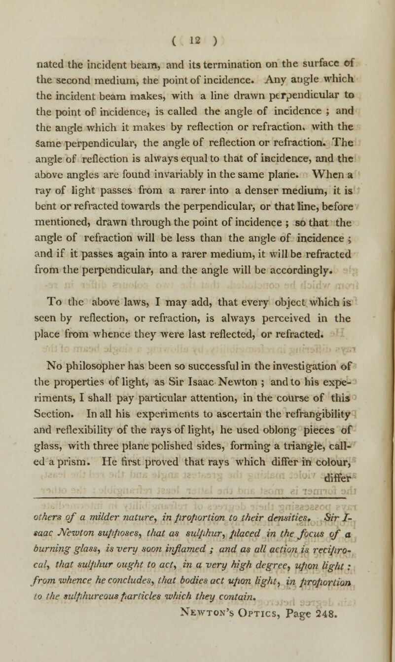 nated the incident beam, and its termination on the surface of the second medium, the point of incidence. Any angle which the incident beam makes, with a line drawn perpendicular to the point of incidence, is called the angle of incidence ; and the angle which it makes by reflection or refraction, with the Same perpendicular, the angle of reflection or refraction. The angle of reflection is always equal to that of incidence, and the above angles are found invariably in the same plane. When a ray of light passes from a rarer into a denser medium, it is bent or refracted towards the perpendicular, or that line, before mentioned, drawn through the point of incidence ; so that the angle of refraction will be less than the angle of incidence ; and if it passes again into a rarer medium, it will be refracted from the perpendicular, and the angle will be accordingly. To the above laws, I may add, that every object which is seen by reflection, or refraction, is always perceived in the place from whence they were last reflected, or refracted. No philosopher has been so successful in the investigation of the properties of light, as Sir Isaac Newton ; and to his expe- riments, I shall pay particular attention, in the course of this Section. In all his experiments to ascertain the refrangibility and reflexibility of the rays of light, he used oblong pieces of glass, with three plane polished sides, forming a triangle, call- ed a prism. He first proved that rays which differ in colour, differ others of a milder nature, in proportion to their densities. Sir I- saac JVewton supposes, that as sulphur, placed in the focus of a burning glass, is very soon inflamed ; and as all action is recipro- cal, that sulphur ought to act, in a -very high degree, upon light: from whence he concludes, that bodies act upon light, in proportion to the sulphureous particles which they contain. Newton's Optics, Page 248.