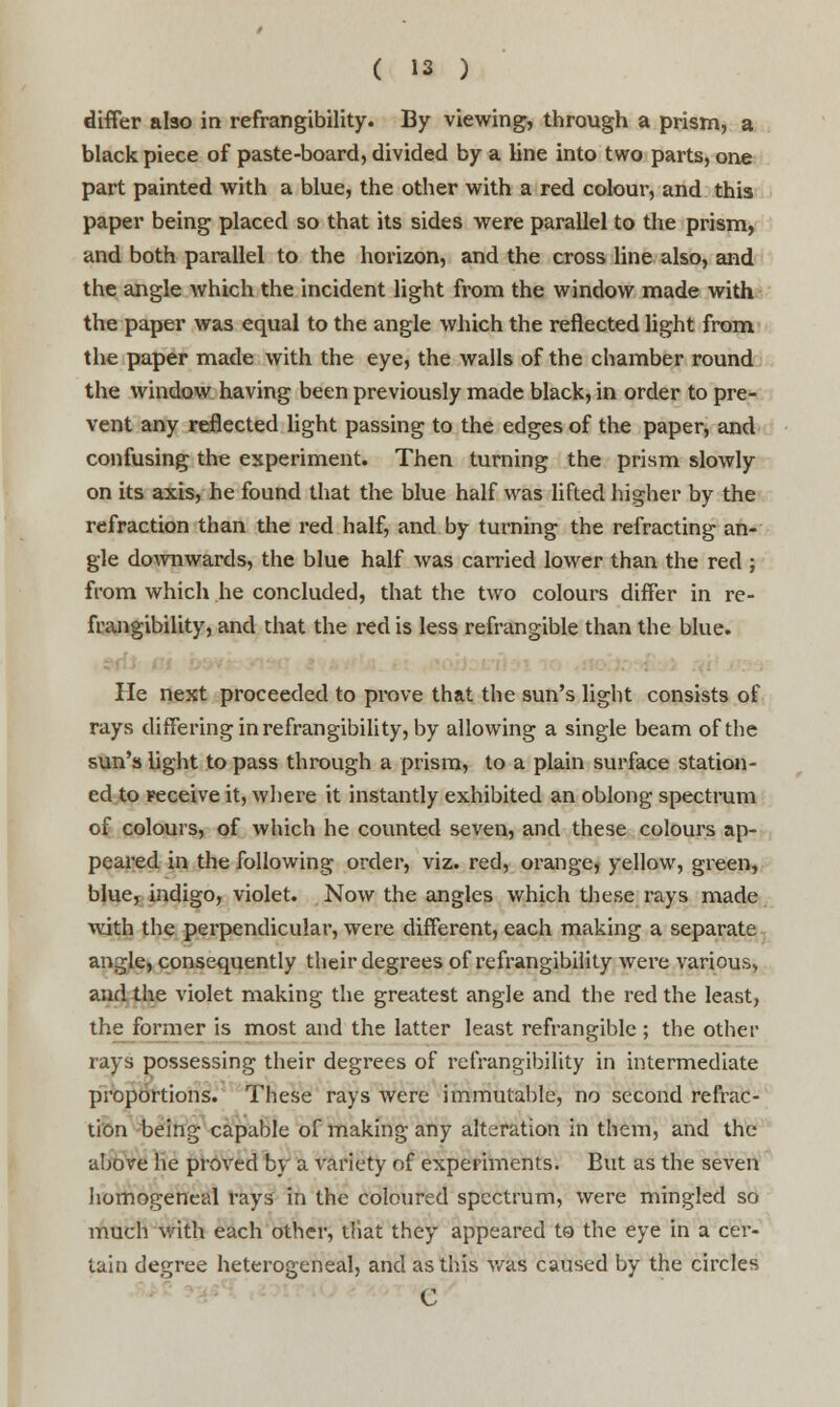 differ also in refrangibility. By viewing, through a prism, a black piece of paste-board, divided by a line into two parts, one part painted with a blue, the other with a red colour, and this paper being placed so that its sides were parallel to the prism, and both parallel to the horizon, and the cross line also, and the angle which the incident light from the window made with the paper was equal to the angle which the reflected light from the paper made with the eye, the walls of the chamber round the window having been previously made black, in order to pre- vent any reflected light passing to the edges of the paper, and confusing the experiment. Then turning the prism slowly on its axis, he found that the blue half was lifted higher by the refraction than the red half, and by turning the refracting an- gle downwards, the blue half was carried lower than the red ; from which he concluded, that the two colours differ in re- frangibility, and that the red is less refrangible than the blue. He next proceeded to prove that the sun's light consists of rays differing in refrangibility, by allowing a single beam of the sun's light to pass through a prism, to a plain surface station- ed to receive it, where it instantly exhibited an oblong spectrum of colours, of which he counted seven, and these colours ap- peared in the following order, viz. red, orange, yellow, green, blue, indigo, violet. Now the angles which these rays made with the perpendicular, were different, each making a separate angle, consequently their degrees of refrangibility were various* and the violet making the greatest angle and the red the least, the former is most and the latter least refrangible ; the other rays possessing their degrees of refrangibility in intermediate proportions. These rays were immutable, no second refrac- tion being capable of making any alteration in them, and the above he proved by a variety of experiments. But as the seven homogeneal rays in the coloured spectrum, were mingled so much with each other, tliat they appeared to the eye in a cer- tain degree heterogeneal, and as this was caused by the circles C