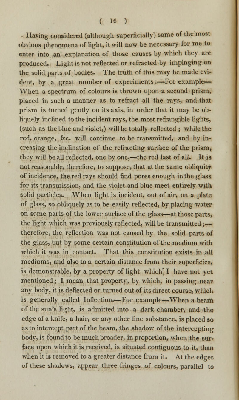 Having considered (although superficially) some of the most obvious phenomena of light, it will now be necessary for me to enter into an explanation of those causes by which they are produced. Light is not reflected or refracted by impinging on the solid parts of bodies. The truth of this may be made evi- dent, by a great number of experiments :—For example— When a spectrum of colours is thrown upon a second prism, placed in such a manner as to refract all the rays, and that prism is turned gently on its axis, in order that it may be ob- liquely inclined to the incident rays, the most refrangible lights, (such as the blue and violet,) will be totally reflected ; while the red, orange, Sec. will continue to be transmitted, and by in- creasing the inclination of the refracting surface of the prism, they will be all reflected, one by one,—the red last of all. It is not reasonable, therefore, to suppose, that at the same obliquity of incidence, the red rays should find pores enough in the glass for its transmission, and the violet and blue meet entirely with solid particles. When light is incident, out of air, on a plate of glass, so obliquely as to be easily reflected, by placing water on some parts of the lower surface of the glass—at those parts, the light which was previously reflected, will be transmitted ;-—. therefore, the reflection was not caused by the solid parts of the glass, but by some certain constitution of the medium with which it was in contact. That this constitution exists in all mediums, and also to a certain distance from their superficies, is demonstrable, by a property of light whichj I have not yet mentioned; I mean that property, by which, in passing near any body, it is deflected or turned out of its direct course, which is generally called Inflection.—For example—When a beam of the sun's light, is admitted into a dark chamber, and the edge of a knife, a hair, or any other fine substance, is placed so as to intercept part of the beam, the shadow of the intercepting body, is found to be much broader, in proportion, when the sur- face upon which it is received, is situated contiguous to it, than when it is removed to a greater distance from it. At the edges of these shadows, appear three fringes of colours, parallel to