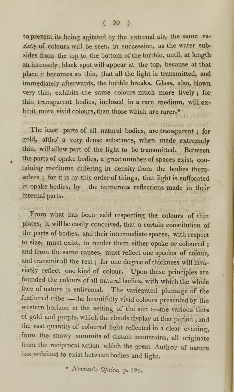 to prevent its being agitated by the external air, the same va- riety of colours will be seen, in succession, as the water sub- sides from the top to the bottom of the bubble, until, at length an intensely black spot will appear at the top, because at that place it becomes so thin, that all the light is transmitted, and immediately afterwards, the bubble breaks. Glass, also, blown very thin, exhibits the same colours much more lively ; for thin transparent bodies, inclosed in a rare medium, will ex- hibit more vivid colours, than those which are rarer.*' The least parts of all natural bodies, are transparent; for gold, altho' a very dense substance, when made extremely thin, will allow part of the light to be transmitted. Between the parts of opake bodies, a great number of spaces exist, con- taining mediums differing in density from the bodies them- selves ; for it is by this order of things, that light is suffocated in opake bodies, by the numerous reflections made in their internal parts. From what has been said respecting the colours of thin plates, it will be easily conceived, that a certain constitution of the parts of bodies, and their intermediate spaces, with respect to size, must exist, to render them either opake or coloured ; and from the same causes, must reflect one species of colour, and transmit all the rest; for one degree of thickness will inva- riably reflect one kind of colour. Upon these principles are founded the colours of all natural bodies, with which the whole face of nature is enlivened. The variegated plumage of the feathered tribe :—the beautifully vivid colours presented by the western horizon at the setting of the sun :—the various tints of gold and purple, which the clouds display at that period ; and the vast quantity of coloured light reflected in a clear evening, from the snowy summits of distant mountains, all originate from the reciprocal action which the great Author of nature has ordained to exist between bodies and light.