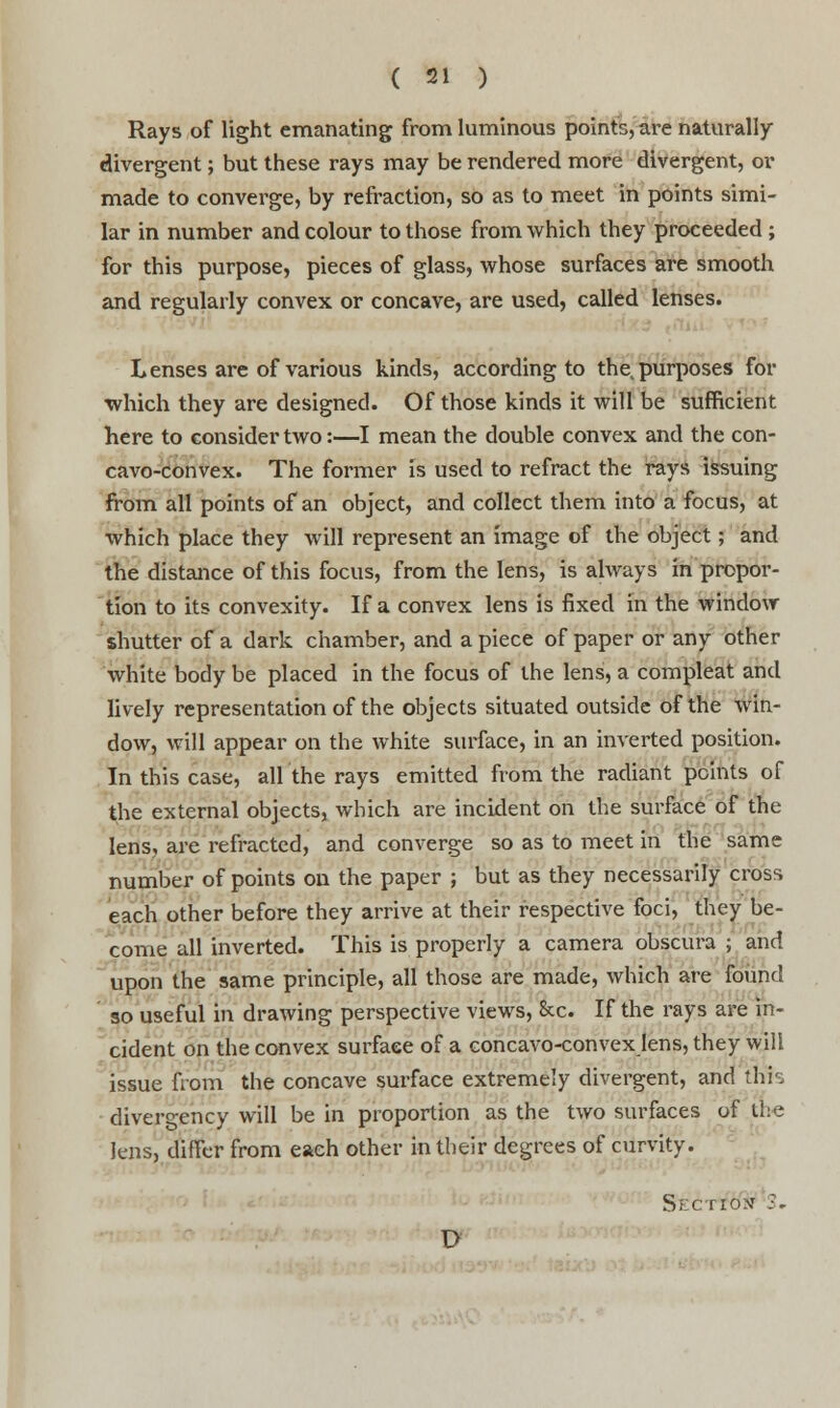 Rays of light emanating from luminous points, are naturally- divergent ; but these rays may be rendered more divergent, or made to converge, by refraction, so as to meet in points simi- lar in number and colour to those from which they proceeded ; for this purpose, pieces of glass, whose surfaces are smooth and regularly convex or concave, are used, called lenses. Lenses are of various kinds, according to the purposes for which they are designed. Of those kinds it will be sufficient here to consider two:—I mean the double convex and the con- cavo-convex. The former is used to refract the rays issuing from all points of an object, and collect them into a focus, at which place they will represent an image of the object; and the distance of this focus, from the lens, is always in propor- tion to its convexity. If a convex lens is fixed in the window shutter of a dark chamber, and a piece of paper or any other white body be placed in the focus of the lens, a compleat and lively representation of the objects situated outside of the win- dow, will appear on the white surface, in an inverted position. In this case, all the rays emitted from the radiant points of the external objects, which are incident on the surface of the lens, are refracted, and converge so as to meet in the same number of points on the paper ; but as they necessarily cross each other before they arrive at their respective foci, they be- come all inverted. This is properly a camera obscura ; and upon the same principle, all those are made, which are found so useful in drawing perspective views, &c. If the rays are in- cident on the convex surface of a concavo-convex lens, they will issue from the concave surface extremely divergent, and this divergency will be in proportion as the two surfaces of the lens, differ from each other in their degrees of curvity. Section 3, l>