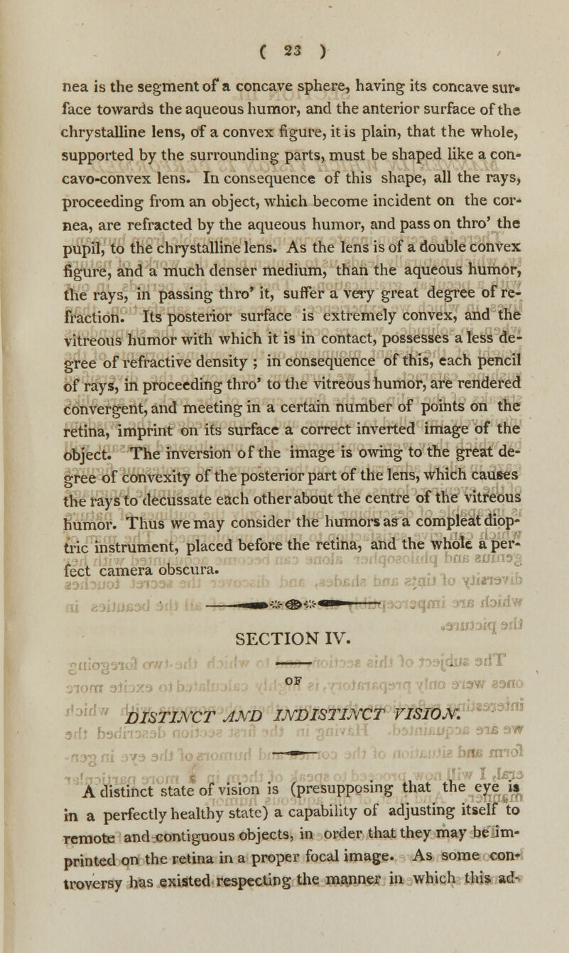 nea is the segment of a concave sphere, having its concave sur- face towards the aqueous humor, and the anterior surface of the chrystalline lens, of a convex figure, it is plain, that the whole, supported by the surrounding parts, must be shaped like a con- cavo-convex lens. In consequence of this shape, all the rays, proceeding from an object, which become incident on the cor- nea, are refracted by the aqueous humor, and pass on thro' the pupil, to the chrystalline lens. As the lens is of a double convex figure, and a much denser medium, than the aqueous humor, the rays, in passing thro' it, suffer a very great degree of re- fraction. Its posterior surface is extremely convex, and the vitreous humor with which it is in contact, possesses a less de- gree of refractive density ; in consequence of this, each pencil of rays, in proceeding thro' to the vitreous humor, are rendered convergent, and meeting in a certain number of points on the retina, imprint on its surface a correct inverted image of the object. The inversion of the image is owing to the great de- gree of convexity of the posterior part of the lens, which causes the rays to decussate each other about the centre of the vitreous humor. Thus we may consider the humors as a compleat diop- tric instrument, placed before the retina, and the whole a per- j riq bne 8l«rt3£ feet camera obscura. iQii to x-iurrevib lotote <» «*«■» SECTION IV. —— ->3Jdug arfT of yi3W eano ibid* DISTIj\~CT AND INDISTINCT VISION. ■ bus nriol [liw I <l£?.i A distinct state of vision is (presupposing that the eye i% in a perfectly healthy state) a capability of adjusting itself to remote and contiguous objects, in order that they may be im- printed on the retina in a proper focal image. As some con- troversy has existed respecting the manner in which this ad-
