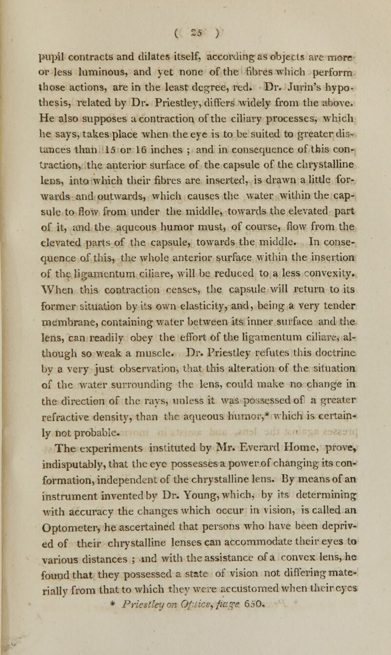 pupil contracts and dilates itself, according as objects are more or less luminous, and yet none of the fibres winch perform those actions, are in the least decree, red. Dr. .Turin's hypo- thesis, related by Dr. Priestley, differs widely from the above. He also supposes a contraction of the ciliary processes, which he says, takes place when the eye is to be suited to greater dis- tances than 15 or 16 inches ; and in consequence of this con- traction, the anterior surface of the capsule of the chrystalline lens, into which their fibres are inserted, is drawn a little for- wards and outwards, which causes the water within the cap- sule to flow from under the middle, towards the elevated part of it, and the aqueous humor must, of course, flow from the elevated parts of the capsule, towards the middle. In conse- quence of this, the whole anterior surface within the insertion of the ligamentum ciliare, will be reduced to a less convexity. When this contraction ceases, the capsule will return to its former situation by its own elasticity, and, being a very tender membrane, containing water between its inner surface and the lens, can readily obey the effort of the ligamentum ciliare, al- though so weak a muscle. Dr. Priestley refutes this doctrine by a very just observation, that this alteration of the situation of the water surrounding the lens, could make no change in the direction of the rays, unless it was possessed of a greater refractive density, than the aqueous humor,* which is certain- ly not probable. The experiments instituted by Mr. Evcrard Home, prove, indisputably, that the eye possesses a power of changing its con- formation, independent of the chrystalline lens. By means of an instrument invented by Dr. Young, which, by its determining with accuracy the changes which occur in vision, is called an Optometer, he ascertained that persons who have been depriv- ed of their chrystalline lenses can accommodate their eyes to various distances ; md with the assistance of a convex lens, he found that they possessed a state of vision not differing mate- rially from that to which they were accustomed when their eyes * Priestley nn Of-nc?, paye 650.