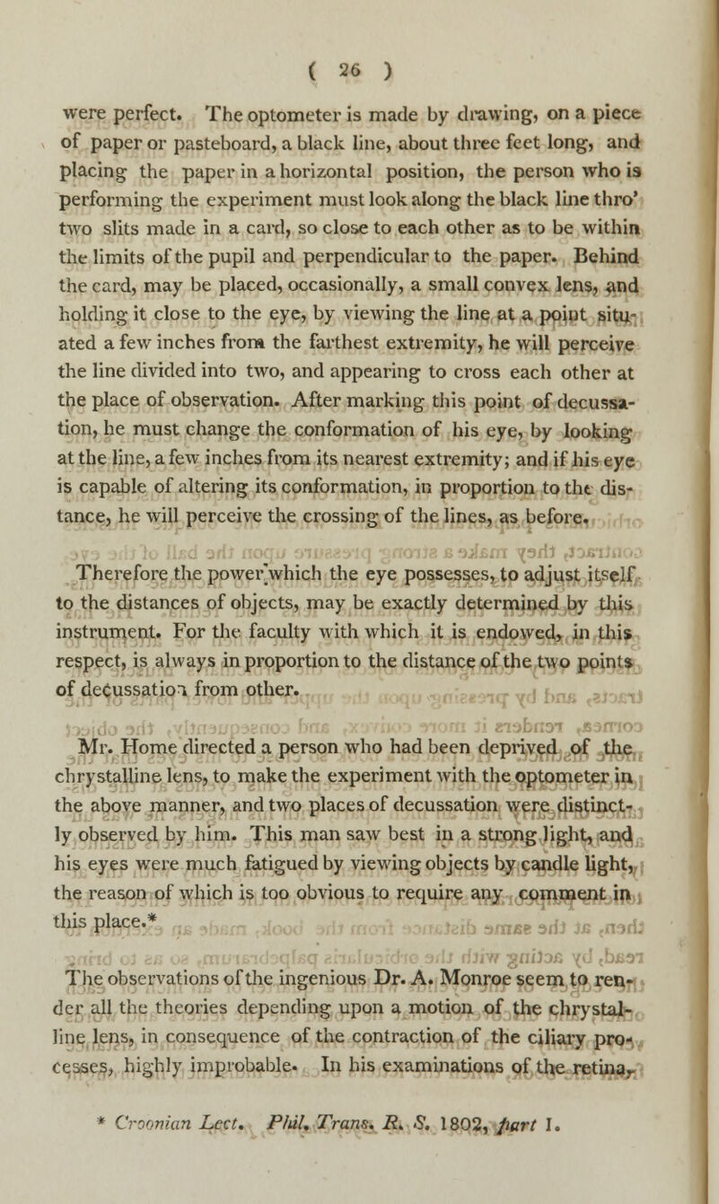 were perfect. The optometer is made by drawing, on a piece of paper or pasteboard, a black line, about three feet long, and placing the paper in a horizontal position, the person who is performing the experiment must look along the black line thro* two slits made in a card, so close to each other as to be within the limits of the pupil and perpendicular to the paper. Behind the card, may be placed, occasionally, a small convex lens, and holding it close to the eye, by viewing the line at a point situ- ated a few inches from the farthest extremity, he will perceive the line divided into two, and appearing to cross each other at the place of observation. After marking this point of decussa- tion, he must change the conformation of his eye, by looking at the line, a few inches from its nearest extremity; and if his eye is capable of altering its conformation, in proportion to the dis- tance, he will perceive the crossing of the lines, as before. Therefore the power which the eye possesses, to adjust itself to the distances of objects, may be exactly determined by this instrument. For the faculty with which it is endowed, in this respect, is always in proportion to the distance of the two point* of decussation from other. Mr. Home directed a person who had been deprived of the chrystalline lens, to make the experiment with the optometer in the above manner, and two places of decussation were distinct- ly observed by him. This man saw best in a strong light, and his eyes were much fatigued by viewing objects by candle light, the reason of which is too obvious to require any comment in this place. . ,nBe ^fa js <nsrii b£3T The observations of the ingenious Dr. A. Monroe seem to ren- der all the theories depending upon a motion of the chrystal- line lens, in consequence of the contraction of the ciliary pro- ceases, highly improbable. In his examinations of the retinar * Croonian Lett. Plul. Trans. R> S. 1802, part I.