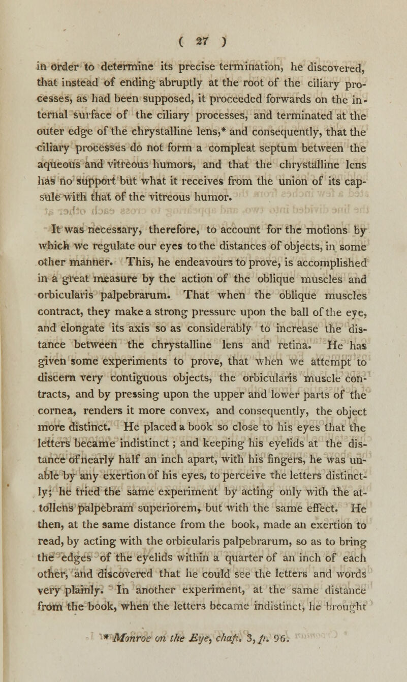 in order to determine its precise termination, he discovered, that instead of ending abruptly at the root of the ciliary pro- cesses, as had been supposed, it proceeded forwards on the in- ternal surface of the ciliary processes, and terminated at the outer edge of the chrystalline lens,* and consequently, that the ciliary processes do not form a compleat septum between the aqueous and vitreous humors, and that the chrystalline lens has no support but what it receives from the union of its cap- sule with that of the vitreous humor. I It was necessary, therefore, to account for the motions by which we regulate our eyes to the distances of objects, in some other manner. This, he endeavours to prove, is accomplished in a great measure by the action of the oblique muscles and orbicularis palpebrarum. That when the oblique muscles contract, they make a strong pressure upon the ball of the eye, and elongate its axis so as considerably to increase the dis- tance between the chrystalline lens and retina. He has given some experiments to prove, that when we attempt to discern very contiguous objects, the orbicularis muscle con- tracts, and by pressing upon the upper and lower parts of the cornea, renders it more convex, and consequently, the object more distinct. He placed a book so close to his eyes that the letters became indistinct; and keeping his eyelids at the dis- tance of nearly half an inch apart, with his fingers, he was un- able by any exertion of his eyes, to perceive the letters distinct- ly; he tried the same experiment by acting only with the at- tollens palpebram superiorem,. but with the same effect. He then, at the same distance from the book, made an exertion to read, by acting with the orbicularis palpebrarum, so as to bring the edges of the eyelids within a quarter of an inch of each other, and discovered that he could see the letters and words very plainly. In another experiment, at the same distance from the book, when the letters became indistinct, lie brought * Monroe on the Eye, chafi. 3,//. 96.