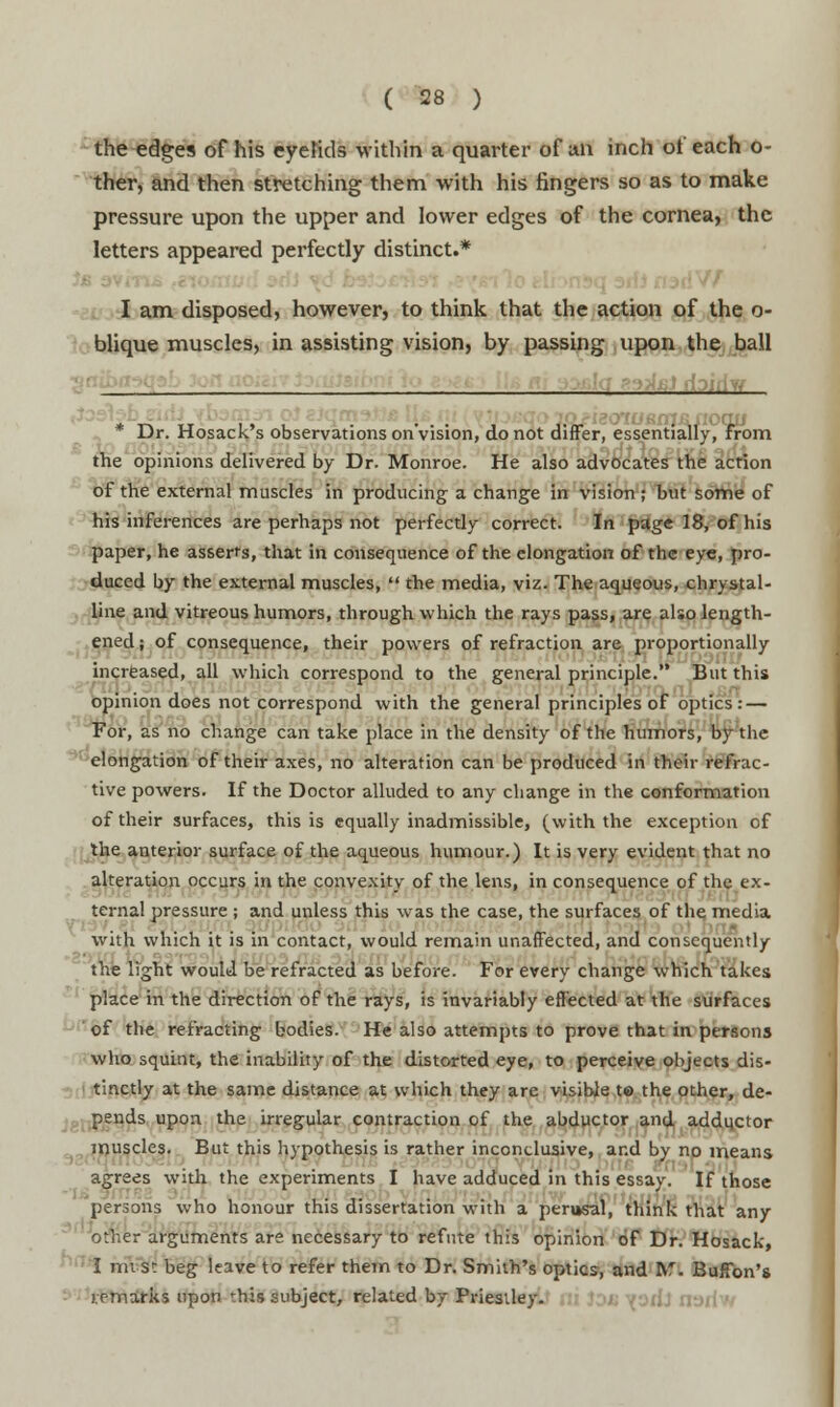 the edges of his eyelids within a quarter of an inch of each o- ther, and then stretching them with his fingers so as to make pressure upon the upper and lower edges of the cornea, the letters appeared perfectly distinct.* I am disposed, however, to think that the action of the o- blique muscles, in assisting vision, by passing upon the ball ,j tfoiriv/ t„ „ ,, , . ... , 10. ■^MBiiioqis Dr. Hosack s observations on vision, do not differ, essentially, from the opinions delivered by Dr. Monroe. He also advocates the action of the external muscles in producing a change in vision; but some of his inferences are perhaps not perfectly correct. In page 18, of his paper, he asserts, that in consequence of the elongation of the eye, pro- duced by the external muscles,  the media, viz. The aqueous, chrystal- line and vitreous humors, through which the rays pass, are also length- ened ; of consequence, their powers of refraction are proportionally increased, all which correspond to the general principle. But this opinion does not correspond with the general principles of optics: — For, as no change can take place in the density of the humors, by the elongation of their axes, no alteration can be produced in their refrac- tive powers. If the Doctor alluded to any change in the conformation of their surfaces, this is equally inadmissible, (with the exception of the anterior surface of the aqueous humour.) It is very evident that no alteration occurs in the convexity of the lens, in consequence of the ex- ternal pressure ; and unless this was the case, the surfaces of the media .... is with which it is in contact, would remain unaffected, and consequently the light would be refracted as before. For every change which takes place in the direction of the rays, is invariably effected at the surfaces of the refracting bodies. He also attempts to prove that in persons who squint, the inability of the distorted eye, to perceive objects dis- tinctly at the same distance at which they are visible t© the other, de- pends upon the irregular contraction of the abductor and adductor muscles. But this hypothesis is rather inconclusive, and by no means agrees with the experiments I have adduced in this essay. If those persons who honour this dissertation with a perusal, think that any other arguments are necessary to refute this opinion of Dr. Hosack, I mi s: beg leave to refer them to Dr. Smith's optics, and Bfl Buffbn's remarks upon this subject, related by Priestley.